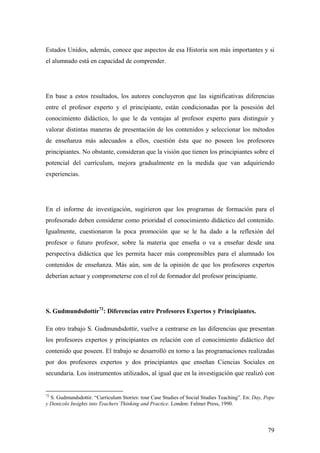 79
Estados Unidos, además, conoce que aspectos de esa Historia son más importantes y si
el alumnado está en capacidad de comprender.
En base a estos resultados, los autores concluyeron que las significativas diferencias
entre el profesor experto y el principiante, están condicionadas por la posesión del
conocimiento didáctico, lo que le da ventajas al profesor experto para distinguir y
valorar distintas maneras de presentación de los contenidos y seleccionar los métodos
de enseñanza más adecuados a ellos, cuestión ésta que no poseen los profesores
principiantes. No obstante, consideran que la visión que tienen los principiantes sobre el
potencial del currículum, mejora gradualmente en la medida que van adquiriendo
experiencias.
En el informe de investigación, sugirieron que los programas de formación para el
profesorado deben considerar como prioridad el conocimiento didáctico del contenido.
Igualmente, cuestionaron la poca promoción que se le ha dado a la reflexión del
profesor o futuro profesor, sobre la materia que enseña o va a enseñar desde una
perspectiva didáctica que les permita hacer más comprensibles para el alumnado los
contenidos de enseñanza. Más aún, son de la opinión de que los profesores expertos
deberían actuar y comprometerse con el rol de formador del profesor principiante.
S. Gudmundsdottír72
: Diferencias entre Profesores Expertos y Principiantes.
En otro trabajo S. Gudmundsdottír, vuelve a centrarse en las diferencias que presentan
los profesores expertos y principiantes en relación con el conocimiento didáctico del
contenido que poseen. El trabajo se desarrolló en torno a las programaciones realizadas
por dos profesores expertos y dos principiantes que enseñan Ciencias Sociales en
secundaria. Los instrumentos utilizados, al igual que en la investigación que realizó con
72
S. Gudmundsdottir. “Curriculum Stories: tour Case Studies of Social Studies Teaching”. En: Day, Pope
y Denicolo Insights into Teachers`Thinking and Practice. London: Falmer Press, 1990.
 
