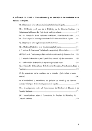 8
CAPÍTULO III. Entre el tradicionalismo y los cambios en la enseñanza de la
historia en España.
3.1. El debate en torno a la enseñanza de la historia en España.......................116
3.1.1. El Debate en el seno de la Didáctica de las Ciencias Sociales y la
Didáctica de la Historia. La Posición de los Especialistas ...............................117
3.1.2. La Perspectiva de los Profesores de Historia y de Ciencias Sociales.....125
3.1.3. Los Grupos de Investigación en Didáctica de la Historia en España ....141
3.2. El debate en torno a ¿Cómo enseñar la historia?.......................................151
3.2.1. Modelos Didácticos en la Enseñanza de la Historia...............................151
a) El modelo de Enseñanza Tradicional - Aprendizaje Memorístico...............152
b)El Modelo de Enseñanza por Descubrimiento-Aprendizaje Constructivo....153
c) El Modelo de Enseñanza por Exposición - Aprendizaje Reconstructivo.....154
3.2.2. Dificultades de Enseñanza-Aprendizaje de la Historia ..........................155
3.2.3. Materiales de Enseñanza de la Historia: Concepto, Clasificación, Papel y
Funciones..........................................................................................................158
3.3. La evaluación en la enseñanza de la historia. ¿Qué evaluar y cómo
hacerlo?.............................................................................................................161
3.4. Conocimiento y pensamiento del profesor de historia y de ciencias
sociales. Un arqueo de las investigaciones en España .....................................170
3.4.1. Investigaciones sobre el Conocimiento del Profesor de Historia y de
Ciencias Sociales..............................................................................................171
3.4.2. Investigaciones sobre el Pensamiento del Profesor de Historia y de
Ciencias Sociales..............................................................................................189
 