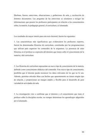 80
Shulman, fueron; entrevistas, observaciones y grabaciones de aula, y recolección de
distintos documentos. Las preguntas de las entrevistas se orientaron a recoger las
informaciones que poseen los profesores participantes en relación a los conocimientos
sobre; la materia, la pedagogía general, el currículum y el alumnado.
Los resultados de mayor interés para esta tesis doctoral, fueron los siguientes:
1. Las características más significativas que evidenciaron los profesores expertos,
fueron las denominadas Historias de currículum, constituidas por las programaciones
que utilizan para organizar los contenidos de la asignatura. La presencia de estas
Historias en el profesor es expresión del dominio que tienen sobre el conocimiento de la
materia y del currículum.
2. Las Historias de currículum representan un nuevo tipo de conocimiento de la materia,
definido como conocimiento didáctico del contenido. Este nuevo tipo de conocimiento,
posibilita que el docente pueda reconocer los datos relevantes de los que no lo son.
Además, permiten articular ideas con hechos que aparentemente no tienen ningún tipo
de relación, y proporcionan un margen amplío y flexible para el desarrollo de gran
variedad de actividades de aula.
3. La investigación vino a confirmar que el dominio y el conocimiento que tiene el
profesor sobre la disciplina escolar, no siempre determinan los aprendizajes adquiridos
por el alumnado.
 