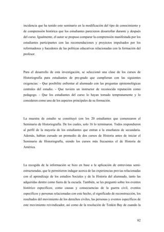 82
incidencia que ha tenido este seminario en la modificación del tipo de conocimiento y
de comprensión histórica que los estudiantes parecieron desarrollar durante y después
del curso. Igualmente, el autor se propuso comparar la comprensión manifestada por los
estudiantes participantes con las recomendaciones y proyectos impulsados por los
reformadores y hacedores de las políticas educativas relacionadas con la formación del
profesor.
Para el desarrollo de esta investigación, se seleccionó una clase de los cursos de
Historiografía para estudiantes de pre-grado que cumplieran con las siguientes
exigencias: - Que posibilite enfrentar al alumnado con las preguntas epistemológicas
centrales del estudio. - Que tuviera un instructor de reconocida reputación como
pedagogo. - Que los estudiantes del curso lo hayan tomado tempranamente y lo
consideren como uno de los aspectos principales de su formación.
La muestra de estudio se constituyó con los 20 estudiantes que comenzaron el
Seminario de Historiografía. De los cuales, solo 16 lo terminaron. Todos respondieron
al perfil de la mayoría de los estudiantes que entran a la enseñanza de secundaria.
Además, habían cursado un promedio de dos cursos de Historia antes de iniciar el
Seminario de Historiografía, siendo los cursos más frecuentes el de Historia de
América.
La recogida de la información se hizo en base a la aplicación de entrevistas semi-
estructuradas, que le permitieron indagar acerca de las experiencias previas relacionadas
con el aprendizaje de los estudios Sociales y de la Historia del alumnado, tanto las
adquiridas dentro como fuera de la escuela. También, se les preguntó sobre los eventos
histórico específicos; como causas y consecuencias de la guerra civil, eventos
específicos y personas relacionadas con este hecho, el significado de reconstrucción, los
resultados del movimiento de los derechos civiles, las personas y eventos específicos de
este movimiento reivindicador, así como de la resolución de Tonkin Bay de cuando la
 