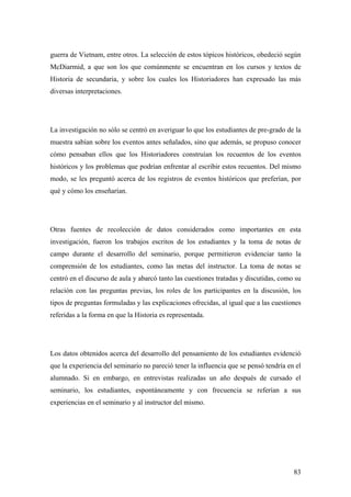 83
guerra de Vietnam, entre otros. La selección de estos tópicos históricos, obedeció según
McDiarmid, a que son los que comúnmente se encuentran en los cursos y textos de
Historia de secundaria, y sobre los cuales los Historiadores han expresado las más
diversas interpretaciones.
La investigación no sólo se centró en averiguar lo que los estudiantes de pre-grado de la
muestra sabían sobre los eventos antes señalados, sino que además, se propuso conocer
cómo pensaban ellos que los Historiadores construían los recuentos de los eventos
históricos y los problemas que podrían enfrentar al escribir estos recuentos. Del mismo
modo, se les preguntó acerca de los registros de eventos históricos que preferían, por
qué y cómo los enseñarían.
Otras fuentes de recolección de datos considerados como importantes en esta
investigación, fueron los trabajos escritos de los estudiantes y la toma de notas de
campo durante el desarrollo del seminario, porque permitieron evidenciar tanto la
comprensión de los estudiantes, como las metas del instructor. La toma de notas se
centró en el discurso de aula y abarcó tanto las cuestiones tratadas y discutidas, como su
relación con las preguntas previas, los roles de los participantes en la discusión, los
tipos de preguntas formuladas y las explicaciones ofrecidas, al igual que a las cuestiones
referidas a la forma en que la Historia es representada.
Los datos obtenidos acerca del desarrollo del pensamiento de los estudiantes evidenció
que la experiencia del seminario no pareció tener la influencia que se pensó tendría en el
alumnado. Si en embargo, en entrevistas realizadas un año después de cursado el
seminario, los estudiantes, espontáneamente y con frecuencia se referían a sus
experiencias en el seminario y al instructor del mismo.
 