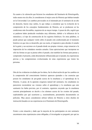 84
En cuanto a la valoración que hicieron los estudiantes del Seminario de Historiografía,
todos menos tres de ellos, lo consideraron el mejor curso de Historia que habían tomado
en la Universidad. Los cambios provocados en el alumnado por el seminario de un año
de duración, fueron muy sutiles, lo que indujo a considerar que la evolución de la
comprensión de los conceptos fundamentales de Historia, así se produzcan en las
condiciones más favorables, requieren de un mayor tiempo. A pesar de ello, sugirió que
se pudieron haber producido resultados muy diferentes, debido a la influencia de la
naturaleza y el tipo de construcción de los registros históricos. En otras palabras, se
puede pensar que cualquier visión sobre el pasado está condicionada por el momento
histórico en que ésta se desarrollo, por esa razón, el imperativo para abordar el estudio
de la gente y sus acciones en el pasado desde sus propias visiones, exige renunciar a la
imposición de los estándares morales actuales. Estas apreciaciones que incorporan no
sólo las formas en que se piensa sobre el pasado, sino también las formas para pensar y
comprender el presente, están directamente influenciadas por el pasado, las experiencias
previas y las comprensiones evolucionadas de estas experiencias que tienen las
personas.
Otra de las evidencias reveladas por los datos, fue la observación de que los cambios en
la comprensión del conocimiento histórico aparecen ajustados a las creencias que
poseen los estudiantes de pre-grado acerca de la enseñanza y el aprendizaje de la
Historia. A pesar, de la aparente exigencia natural del seminario, los estudiantes no
parecieron reconsiderar sus visiones sobre el aprendizaje y la enseñanza que este
seminario les había provisto, por el contrario, siguieron creyendo que la enseñanza
consiste principalmente en decirle a los alumnos acerca de los eventos del pasado,
explicándoles por qué ocurrieron y, ocasionalmente, presentarles documentales en
películas. Muy pocos consideraron utilizar talleres de Historia u otros diseños de
instrucción basados en sus experiencias en el Seminario de Historiografía.
Frente a esta situación y dado que la mayoría de los participantes en este seminario
encontraron estas experiencias como obligadas, el investigador se preguntó; por qué no
 