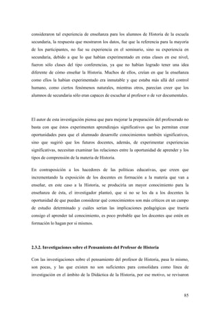 85
consideraron tal experiencia de enseñanza para los alumnos de Historia de la escuela
secundaria, la respuesta que mostraron los datos, fue que la referencia para la mayoría
de los participantes, no fue su experiencia en el seminario, sino su experiencia en
secundaria, debido a que lo que habían experimentado en estas clases en ese nivel,
fueron sólo clases del tipo conferencias, ya que no habían logrado tener una idea
diferente de cómo enseñar la Historia. Muchos de ellos, creían en que la enseñanza
como ellos la habían experimentado era inmutable y que estaba más allá del control
humano, como ciertos fenómenos naturales, mientras otros, parecían creer que los
alumnos de secundaria sólo eran capaces de escuchar al profesor o de ver documentales.
El autor de esta investigación piensa que para mejorar la preparación del profesorado no
basta con que éstos experimenten aprendizajes significativos que les permitan crear
oportunidades para que el alumnado desarrolle conocimientos también significativos,
sino que sugirió que los futuros docentes, además, de experimentar experiencias
significativas, necesitan examinar las relaciones entre la oportunidad de aprender y los
tipos de comprensión de la materia de Historia.
En contraposición a los hacedores de las políticas educativas, que creen que
incrementando la exposición de los docentes en formación a la materia que van a
enseñar, en este caso a la Historia, se produciría un mayor conocimiento para la
enseñanza de ésta, el investigador planteó, que si no se les da a los docentes la
oportunidad de que puedan considerar qué conocimientos son más críticos en un campo
de estudio determinado y cuáles serían las implicaciones pedagógicas que traería
consigo el aprender tal conocimiento, es poco probable que los docentes que estén en
formación lo hagan por si mismos.
2.3.2. Investigaciones sobre el Pensamiento del Profesor de Historia
Con las investigaciones sobre el pensamiento del profesor de Historia, pasa lo mismo,
son pocas, y las que existen no son suficientes para consolidara como línea de
investigación en el ámbito de la Didáctica de la Historia, por ese motivo, se revisaron
 