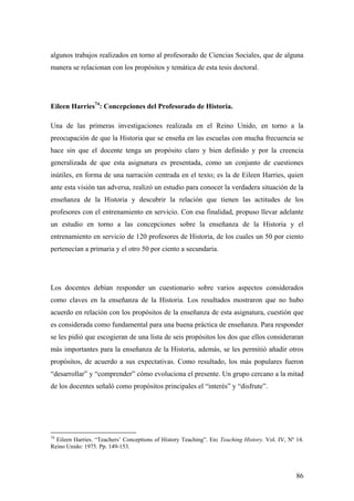 86
algunos trabajos realizados en torno al profesorado de Ciencias Sociales, que de alguna
manera se relacionan con los propósitos y temática de esta tesis doctoral.
Eileen Harries74
: Concepciones del Profesorado de Historia.
Una de las primeras investigaciones realizada en el Reino Unido, en torno a la
preocupación de que la Historia que se enseña en las escuelas con mucha frecuencia se
hace sin que el docente tenga un propósito claro y bien definido y por la creencia
generalizada de que esta asignatura es presentada, como un conjunto de cuestiones
inútiles, en forma de una narración centrada en el texto; es la de Eileen Harries, quien
ante esta visión tan adversa, realizó un estudio para conocer la verdadera situación de la
enseñanza de la Historia y descubrir la relación que tienen las actitudes de los
profesores con el entrenamiento en servicio. Con esa finalidad, propuso llevar adelante
un estudio en torno a las concepciones sobre la enseñanza de la Historia y el
entrenamiento en servicio de 120 profesores de Historia, de los cuales un 50 por ciento
pertenecían a primaria y el otro 50 por ciento a secundaria.
Los docentes debían responder un cuestionario sobre varios aspectos considerados
como claves en la enseñanza de la Historia. Los resultados mostraron que no hubo
acuerdo en relación con los propósitos de la enseñanza de esta asignatura, cuestión que
es considerada como fundamental para una buena práctica de enseñanza. Para responder
se les pidió que escogieran de una lista de seis propósitos los dos que ellos consideraran
más importantes para la enseñanza de la Historia, además, se les permitió añadir otros
propósitos, de acuerdo a sus expectativas. Como resultado, los más populares fueron
“desarrollar” y “comprender” cómo evoluciona el presente. Un grupo cercano a la mitad
de los docentes señaló como propósitos principales el “interés” y “disfrute”.
74
Eileen Harries. “Teachers’ Conceptions of History Teaching”. En: Teaching History. Vol. IV, Nº 14.
Reino Unido: 1975. Pp. 149-153.
 