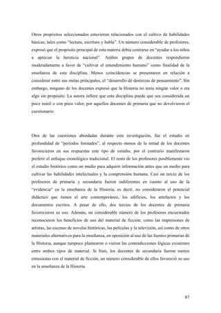 87
Otros propósitos seleccionados estuvieron relacionados con el cultivo de habilidades
básicas, tales como “lectura, escritura y habla”. Un número considerable de profesores,
expresó que el propósito principal de esta materia debía centrarse en “ayudar a los niños
a apreciar la herencia nacional”. Ambos grupos de docentes respondieron
moderadamente a favor de “cultivar el entendimiento humano” como finalidad de la
enseñanza de esta disciplina. Menos coincidencias se presentaron en relación a
considerar entre sus metas principales, el “desarrollo de destrezas de pensamiento”. Sin
embargo, ninguno de los docentes expresó que la Historia no tenía ningún valor o era
algo sin propósito. La autora infiere que esta disciplina puede que sea considerada un
poco inútil o con poco valor, por aquellos docentes de primaria que no devolvieron el
cuestionario.
Otra de las cuestiones abordadas durante esta investigación, fue el estudio en
profundidad de “períodos limitados”, al respecto menos de la mitad de los docentes
favorecieron en sus respuestas este tipo de estudio, por el contrario manifestaron
preferir el enfoque cronológico tradicional. El resto de los profesores posiblemente vio
el estudio histórico como un medio para adquirir información antes que un medio para
cultivar las habilidades intelectuales y la comprensión humana. Casi un tercio de los
profesores de primaria y secundaria fueron indiferentes en cuanto al uso de la
“evidencia” en la enseñanza de la Historia, es decir, no consideraron el potencial
didáctico que tienen el arte contemporáneo, los edificios, los artefactos y los
documentos escritos. A pesar de ello, dos tercios de los docentes de primaria
favorecieron su uso. Además, un considerable número de los profesores encuestados
reconocieron los beneficios de uso del material de ficción; como las impresiones de
artistas, las escenas de novelas históricas, las películas y la televisión, así como de otros
materiales alternativos para la enseñanza, en oposición al uso de las fuentes primarias de
la Historia, aunque tampoco plantearon o vieron las contradicciones lógicas existentes
entre ambos tipos de material. Si bien, los docentes de secundaria fueron menos
entusiastas con el material de ficción, un número considerable de ellos favoreció su uso
en la enseñanza de la Historia.
 