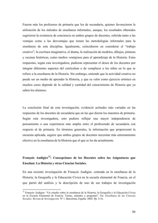 88
Fueron más los profesores de primaria que los de secundaria, quienes favorecieron la
utilización de los métodos de enseñanza informales, aunque, los resultados obtenidos
sugirieron la existencia de conciencia en ambos grupos de docentes, referida tanto a las
ventajas como a las desventajas que tienen las metodologías informales para la
enseñanza de esta disciplina. Igualmente, coincidieron en considerar el “trabajo
creativo”; la escritura imaginativa, el drama, la realización de modelos, dibujos, pinturas
y escenas históricas, como medios ventajosos para el aprendizaje de la Historia. Estas
respuestas, según esta investigadora, pudieran representar el deseo de los docentes por
integrar diferentes aspectos del currículum o de complacer a los niños en lo que se
refiere a la enseñanza de la Historia. Sin embargo, entiende que la actividad creativa no
puede ser un medio de aprender la Historia, y que su valor como ejercicio artístico en
muchos casos depende de la calidad y cantidad del conocimiento de Historia que ya
saben los alumnos.
La conclusión final de esta investigación, evidenció actitudes más variadas en las
respuestas de los docentes de secundaria que en las que dieron los maestros de primaria.
Según esta investigadora, esto pudiera reflejar una mayor independencia de
pensamiento o una experiencia más amplía entre el profesorado de secundaria con
respecto al de primaria. En términos generales, la información que proporcionó la
encuesta aplicada, sugiere que ambos grupos de docentes necesitan más entrenamiento
efectivo en la enseñanza de la Historia que el que se les da actualmente.
François Audigier75
: Concepciones de los Docentes sobre las Asignaturas que
Enseñan: La Historia y otras Ciencias Sociales.
En una reciente investigación de François Audigier, centrada en la enseñanza de la
Historia, la Geografía y la Educación Cívica en la escuela elemental de Francia, en el
que partió del análisis y la descripción de uno de sus trabajos de investigación
75
François Audigier. “Un estudio sobre la enseñanza de la Historia, la Geografía y la Educación Cívica
en la Escuela Elemental de Francia: Temas, métodos y preguntas”. En: Enseñanza de las Ciencias
Sociales. Revista de Investigación. Nº 1. Barcelona, España: 2002. Pp. 3-16.
 