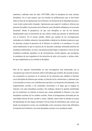 89
anteriores, realizado entre los años 1997-2000, sobre la enseñanza de estas mismas
disciplinas. En el cual expresó, que son muchas las publicaciones que se han hecho
sobre el tema de las aportaciones de la Historia a la formación de la identidad nacional y
a una visión común sobre el pasado. Aportaciones que según él, vendrían a reforzar una
posición favorable a la presencia de la Historia como disciplina obligatoria en la escuela
elemental. Desde la perspectiva, de que esta disciplina es uno de los factores
fundamentales para la transmisión de una cultura común que permita la identificación
con el colectivo. En el mismo sentido, afirmó que muchas de las investigaciones
realizadas en el ámbito educativo, han permitido evidenciar las distintas maneras en que
los docentes asumen la presencia de la Historia en relación a su enseñanza. La cual,
suele manifestarse en que la mayoría de los docentes continúan utilizando prácticas de
enseñanza tradicionales, en otros, esta práctica puede llegar a expresarse a través de una
enseñanza accidental, episódica y/o de circunstancias, existen algunos, que incorporan
la enseñanza de esta asignatura en los proyectos de aula o de escuela, e incluso están,
los que simplemente ya no enseñan la disciplina.
Otro de los aspectos desarrollados en esta investigación está relacionado con la
concepción que tienen los docentes sobre la disciplina que enseñan. De acuerdo al autor,
esa concepción se estructura en el contexto de las relaciones que establece el docente
con la disciplina de Historia que enseña, en función de las valoraciones y opiniones que
se ha formado en torno a las contribuciones que hace a la formación del alumnado, a los
requerimientos sociales, a los contenidos curriculares y al lugar que le asignan en
relación a las otras disciplinas escolares. Sin embargo, destacó la opinión manifestada
por los profesores en relación al terreno que vienen perdiendo la Historia y las otras
disciplinas escolares de los estudios sociales, frente al protagonismo alcanzado por las
actividades básicas de leer, escribir y contar. Además, alertó sobre la entrada en escena
del aprendizaje de una lengua extranjera o de los temas de informática, que a pesar, que
desde una perspectiva social, son consideradas como necesarias, hacen más dificultosa
la inclusión de la Historia y las otras disciplinas sociales en la enseñanza media.
 