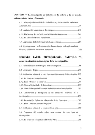9
CAPÍTULO IV. La investigación en didáctica de la historia y de las ciencias
sociales América Latina y Venezuela.
4.1. La investigación en didáctica de la historia y de las ciencias sociales en
América Latina ................................................................................................214
4.2. La educación venezolana en dos tiempos..................................................246
4.2.1. El Contexto Socio-Político de la Educación Venezolana.......................246
4.2.2. La Educación Básica Venezolana...........................................................220
4.3. La presencia de la historia en la Educación Básica...................................254
4.4. Investigaciones y reflexiones sobre la enseñanaza y el profesorado de
historia y de ciencias sociales en Venezuela ....................................................2566
SEGUNDA PARTE. METODOLOGIA. CAPÍTULO V.
contextualización metodológica de la investigación.
5.1. Fundamentación metodológica de la investigación...................................288
5.2. Los estudios de caso ..................................................................................291
5.3. Justificación teórica de la entrevista como instrumento de invetigación .293
5.3.1. La Entrevista en Profundidad .................................................................294
5.3.2. Fines y Usos de la Entrevista..................................................................294
5.3.3. Tipos y Modalidades de Entrevista ........................................................295
5.3.4. Tipos de Preguntas Usadas en las Entrevistas de Investigación.............297
5.4. Construcción y descripción de las entrevistas utilizadas en la
investigación.....................................................................................................299
5.4.1. Presentación, Aplicación y Desarrollo de las Entrevistas ......................300
5.4.2. Fases Generales de la Investigación.......................................................301
5.5. Justificación teórica de la observación de aula..........................................303
5.6. Propuestas del estudio piloto para mejorar las entrevistas de
investigación.....................................................................................................307
5.6.1. La Entrevista Biográfica del Estudio Piloto ...........................................308
 