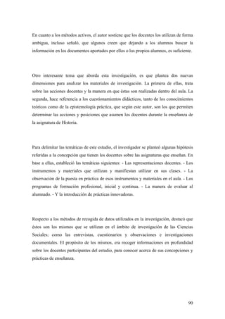 90
En cuanto a los métodos activos, el autor sostiene que los docentes los utilizan de forma
ambigua, incluso señaló, que algunos creen que dejando a los alumnos buscar la
información en los documentos aportados por ellos o los propios alumnos, es suficiente.
Otro interesante tema que aborda esta investigación, es que plantea dos nuevas
dimensiones para analizar los materiales de investigación. La primera de ellas, trata
sobre las acciones docentes y la manera en que éstas son realizadas dentro del aula. La
segunda, hace referencia a los cuestionamientos didácticos, tanto de los conocimientos
teóricos como de la epistemología práctica, que según este autor, son los que permiten
determinar las acciones y posiciones que asumen los docentes durante la enseñanza de
la asignatura de Historia.
Para delimitar las temáticas de este estudio, el investigador se planteó algunas hipótesis
referidas a la concepción que tienen los docentes sobre las asignaturas que enseñan. En
base a ellas, estableció las temáticas siguientes: - Las representaciones docentes. - Los
instrumentos y materiales que utilizan y manifiestan utilizar en sus clases. - La
observación de la puesta en práctica de esos instrumentos y materiales en el aula. - Los
programas de formación profesional, inicial y continua. - La manera de evaluar al
alumnado. - Y la introducción de prácticas innovadoras.
Respecto a los métodos de recogida de datos utilizados en la investigación, destacó que
éstos son los mismos que se utilizan en el ámbito de investigación de las Ciencias
Sociales; como las entrevistas, cuestionarios y observaciones e investigaciones
documentales. El propósito de los mismos, era recoger informaciones en profundidad
sobre los docentes participantes del estudio, para conocer acerca de sus concepciones y
prácticas de enseñanza.
 
