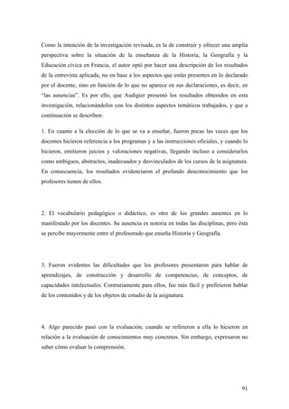 91
Como la intención de la investigación revisada, es la de construir y ofrecer una amplia
perspectiva sobre la situación de la enseñanza de la Historia, la Geografía y la
Educación cívica en Francia, el autor optó por hacer una descripción de los resultados
de la entrevista aplicada, no en base a los aspectos que están presentes en lo declarado
por el docente, sino en función de lo que no aparece en sus declaraciones, es decir, en
“las ausencias”. Es por ello, que Audigier presentó los resultados obtenidos en esta
investigación, relacionándolos con los distintos aspectos temáticos trabajados, y que a
continuación se describen:
1. En cuanto a la elección de lo que se va a enseñar, fueron pocas las veces que los
docentes hicieron referencia a los programas y a las instrucciones oficiales, y cuando lo
hicieron, emitieron juicios y valoraciones negativas, llegando incluso a considerarlos
como ambiguos, abstractos, inadecuados y desvinculados de los cursos de la asignatura.
En consecuencia, los resultados evidenciaron el profundo desconocimiento que los
profesores tienen de ellos.
2. El vocabulario pedagógico o didáctico, es otro de los grandes ausentes en lo
manifestado por los docentes. Su ausencia es notoria en todas las disciplinas, pero ésta
se percibe mayormente entre el profesorado que enseña Historia y Geografía.
3. Fueron evidentes las dificultades que los profesores presentaron para hablar de
aprendizajes, de construcción y desarrollo de competencias, de conceptos, de
capacidades intelectuales. Contrariamente para ellos, fue más fácil y prefirieron hablar
de los contenidos y de los objetos de estudio de la asignatura.
4. Algo parecido pasó con la evaluación, cuando se refirieron a ella lo hicieron en
relación a la evaluación de conocimientos muy concretos. Sin embargo, expresaron no
saber cómo evaluar la comprensión.
 