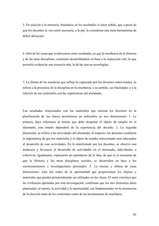 92
5. En relación a la memoria, basándose en los resultados el autor señaló, que a pesar de
que los docentes la ven como necesaria, a la par, la consideran una mera herramienta de
difícil ubicación.
6. Otra de las cosas que evidenciaron estos resultados, es que la enseñanza de la Historia
y de las otras disciplinas, continúan desarrollándose en base a la exposición oral, lo que
permitió evidenciar una ausencia más, la de las nuevas tecnologías.
7. La última de las ausencias que reflejó lo expresado por los docentes entrevistados, se
refiere a la presencia de la disciplina en la enseñanza, a su sentido, sus finalidades y a la
relación de sus contenidos con las experiencias del alumnado.
Los resultados relacionados con los materiales que utilizan los docentes en la
planificación de sus clases, permitieron un enfocarlos en tres dimensiones: 1. La
primera, hace referencia al interés que debe despertar el objeto de estudio en el
alumnado, este interés dependerá de la experiencia del docente. 2. La segunda
dimensión, se refiere a las actividades del alumnado, al respecto, los docentes resaltaron
la importancia de que los materiales y el objeto de estudio seleccionado sean adecuados
al desarrollo de esas actividades. En lo manifestado por los docentes, se observó una
tendencia a favorecer el desarrollo de actividades en el alumnado, individuales o
colectivas. Igualmente, expresaron ser partidarios de la idea, de que es el momento de
que la Historia y las otras disciplinas sociales, se desarrollen en base a los
cuestionamientos e investigaciones personales. 3. La tercera y última de estas
dimensiones, trata del orden de la oportunidad que proporcionan los objetos y
materiales que pueden potencialmente ser utilizados en las clases. El autor concluye que
las evidencias aportadas por esta investigación, confirman que los tres elementos antes
planteados: el interés, la actividad y la oportunidad, son fundamentales en la orientación
de la elección tanto de los contenidos como de las herramientas de enseñanza.
 