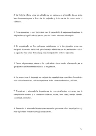 94
2. La Historia influye sobre las actitudes de los alumnos, en el sentido, de que es un
buen instrumento para la detección de prejuicios y la formación de valores entre el
alumnado.
3. Como asignatura es muy importante para la transmisión de valores patrimoniales, la
adquisición del significado del pasado y de una cultura educativa más amplía.
4. Es considerada por los profesores participantes en la investigación, como una
disciplina de carácter intelectual, que contribuye a la formación del pensamiento crítico,
la capacidad para tomar decisiones y para distinguir entre hechos y opiniones.
5. Es una asignatura que promueve las explicaciones intencionales y la empatía, por lo
que potencia en el alumnado el uso de la imaginación.
6. Le proporciona al alumnado un conjunto de conocimientos específicos, los adiestra
en el uso de la memoria y en la comprensión de las cuestiones humanas y sociales.
7. Propicia en el alumnado la formación de los conceptos básicos necesarios para la
comprensión histórica y la contextualización de hechos, tales como; tiempo, cambio,
causalidad, entre otros.
8. Transmite al alumnado las destrezas necesarias para desarrollar investigaciones y
para la posterior comunicación de sus resultados.
 