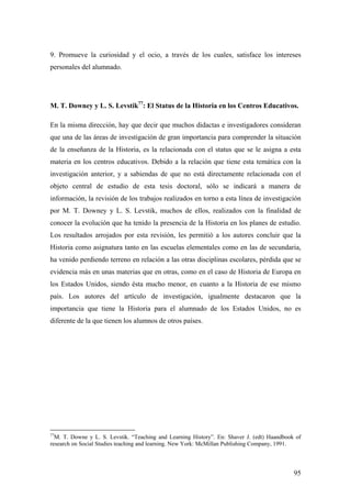 95
9. Promueve la curiosidad y el ocio, a través de los cuales, satisface los intereses
personales del alumnado.
M. T. Downey y L. S. Levstik77
: El Status de la Historia en los Centros Educativos.
En la misma dirección, hay que decir que muchos didactas e investigadores consideran
que una de las áreas de investigación de gran importancia para comprender la situación
de la enseñanza de la Historia, es la relacionada con el status que se le asigna a esta
materia en los centros educativos. Debido a la relación que tiene esta temática con la
investigación anterior, y a sabiendas de que no está directamente relacionada con el
objeto central de estudio de esta tesis doctoral, sólo se indicará a manera de
información, la revisión de los trabajos realizados en torno a esta línea de investigación
por M. T. Downey y L. S. Levstik, muchos de ellos, realizados con la finalidad de
conocer la evolución que ha tenido la presencia de la Historia en los planes de estudio.
Los resultados arrojados por esta revisión, les permitió a los autores concluir que la
Historia como asignatura tanto en las escuelas elementales como en las de secundaria,
ha venido perdiendo terreno en relación a las otras disciplinas escolares, pérdida que se
evidencia más en unas materias que en otras, como en el caso de Historia de Europa en
los Estados Unidos, siendo ésta mucho menor, en cuanto a la Historia de ese mismo
país. Los autores del artículo de investigación, igualmente destacaron que la
importancia que tiene la Historia para el alumnado de los Estados Unidos, no es
diferente de la que tienen los alumnos de otros países.
77
M. T. Downe y L. S. Levstik. “Teaching and Learning History”. En: Shaver J. (edt) Haandbook of
research on Social Studies teaching and learning. New York: McMillan Publishing Company, 1991.
 