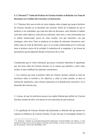 96
S. J. Thornton78
: Visión del Profesor de Ciencias Sociales en Relación a la Toma de
Decisiones en el Ámbito del Currículo y la Instrucción.
S. J. Thornton, hizo una revisión de varios trabajos sobre el papel que juega el profesor
de Ciencias Sociales en el desarrollo del currículo. Partió de la hipótesis de que el
profesor es un controlador, que toma dos tipos de decisiones, unas referidas al ámbito
curricular; sobre objetivos, selección de contenidos, entre otros, y otras relacionadas con
el ámbito instruccional; acerca de cómo enseñar, con qué materiales, con qué
estrategias, entre otros. Éstas se producen en un plano de relaciones interactivas entre
ambos tipos de toma de decisiones, que a la vez están condicionadas por la visión que
tiene el profesor acerca de la sociedad, la naturaleza de la asignatura y las formas de
pensamiento que ha adquirido durante el transcurso de su vida.
Considerando que la visión referencial que posee el profesor determina el significado
que éste tiene sobre las Ciencias Sociales, en la manera que planifica y sobre cómo
enseña, el autor estableció las siguientes conclusiones:
1. Los criterios que tiene el profesor sobre las Ciencias Sociales, afectan la toma de
decisiones sobre el currículo y los objetivos, y sobre el cómo enseñar, es decir la
instrucción. Igualmente, estos criterios repercuten en la planificación curricular y en el
desarrollo del currículo real.
2. A pesar, de que los profesores poseen una amplia libertad para definir las Ciencias
Sociales, muchos de ellos, ni la ejercen ni son conscientes de que la poseen.
3. El significado de Ciencias Sociales del profesorado es diferente del que poseen los
expertos en Didáctica de Ciencias Sociales. Es por ello que el investigador destacó la
78
S. Thornton. “Teacher as Curricular-Instructional Gatekeeper in Social Studies” En: Shaver, J. (ed.)
Handbook of Research on Social Studies Teaching and Learning. A Project of the Nacional Councin for
the Social Studies. New Cork: MacMillan, 1991.
 