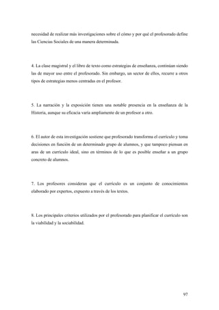 97
necesidad de realizar más investigaciones sobre el cómo y por qué el profesorado define
las Ciencias Sociales de una manera determinada.
4. La clase magistral y el libro de texto como estrategias de enseñanza, continúan siendo
las de mayor uso entre el profesorado. Sin embargo, un sector de ellos, recurre a otros
tipos de estrategias menos centradas en el profesor.
5. La narración y la exposición tienen una notable presencia en la enseñanza de la
Historia, aunque su eficacia varía ampliamente de un profesor a otro.
6. El autor de esta investigación sostiene que profesorado transforma el currículo y toma
decisiones en función de un determinado grupo de alumnos, y que tampoco piensan en
aras de un currículo ideal, sino en términos de lo que es posible enseñar a un grupo
concreto de alumnos.
7. Los profesores consideran que el currículo es un conjunto de conocimientos
elaborado por expertos, expuesto a través de los textos.
8. Los principales criterios utilizados por el profesorado para planificar el currículo son
la viabilidad y la sociabilidad.
 