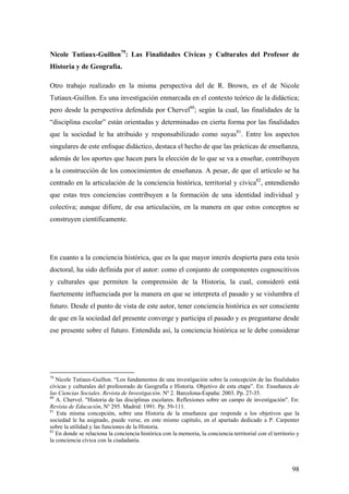 98
Nicole Tutiaux-Guillon79
: Las Finalidades Cívicas y Culturales del Profesor de
Historia y de Geografía.
Otro trabajo realizado en la misma perspectiva del de R. Brown, es el de Nicole
Tutiaux-Guillon. Es una investigación enmarcada en el contexto teórico de la didáctica;
pero desde la perspectiva defendida por Chervel80
; según la cual, las finalidades de la
“disciplina escolar” están orientadas y determinadas en cierta forma por las finalidades
que la sociedad le ha atribuido y responsabilizado como suyas81
. Entre los aspectos
singulares de este enfoque didáctico, destaca el hecho de que las prácticas de enseñanza,
además de los aportes que hacen para la elección de lo que se va a enseñar, contribuyen
a la construcción de los conocimientos de enseñanza. A pesar, de que el artículo se ha
centrado en la articulación de la conciencia histórica, territorial y cívica82
, entendiendo
que estas tres conciencias contribuyen a la formación de una identidad individual y
colectiva; aunque difiere, de esa articulación, en la manera en que estos conceptos se
construyen científicamente.
En cuanto a la conciencia histórica, que es la que mayor interés despierta para esta tesis
doctoral, ha sido definida por el autor: como el conjunto de componentes cognoscitivos
y culturales que permiten la comprensión de la Historia, la cual, consideró está
fuertemente influenciada por la manera en que se interpreta el pasado y se vislumbra el
futuro. Desde el punto de vista de este autor, tener conciencia histórica es ser consciente
de que en la sociedad del presente converge y participa el pasado y es preguntarse desde
ese presente sobre el futuro. Entendida así, la conciencia histórica se le debe considerar
79
Nicole Tutiaux-Guillon. “Los fundamentos de una investigación sobre la concepción de las finalidades
cívicas y culturales del profesorado de Geografía e Historia. Objetivo de esta etapa”. En: Enseñanza de
las Ciencias Sociales. Revista de Investigación. Nº 2. Barcelona-España: 2003. Pp. 27-35.
80
A. Chervel. "Historia de las disciplinas escolares. Reflexiones sobre un campo de investigación". En:
Revista de Educación, Nº 295. Madrid: 1991. Pp. 59-111.
81
Esta misma concepción, sobre una Historia de la enseñanza que responde a los objetivos que la
sociedad le ha asignado, puede verse, en este mismo capítulo, en el apartado dedicado a P. Carpenter
sobre la utilidad y las funciones de la Historia.
82
En donde se relaciona la conciencia histórica con la memoria, la conciencia territorial con el territorio y
la conciencia cívica con la ciudadanía.
 