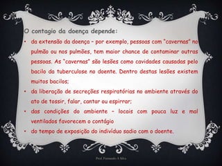 O contagio da doença depende: 
• da extensão da doença – por exemplo, pessoas com “cavernas” no 
pulmão ou nos pulmões, tem maior chance de contaminar outras 
pessoas. As “cavernas” são lesões como cavidades causadas pelo 
bacilo da tuberculose no doente. Dentro destas lesões existem 
muitos bacilos; 
• da liberação de secreções respiratórias no ambiente através do 
ato de tossir, falar, cantar ou espirrar; 
• das condições do ambiente – locais com pouca luz e mal 
ventilados favorecem o contágio 
• do tempo de exposição do indivíduo sadio com o doente. 
Prof. Fernando A Silva 
