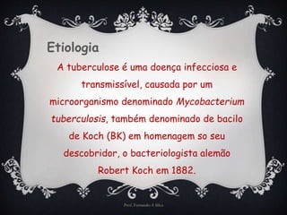 Etiologia 
A tuberculose é uma doença infecciosa e 
transmissível, causada por um 
microorganismo denominado Mycobacterium 
tuberculosis, também denominado de bacilo 
de Koch (BK) em homenagem so seu 
descobridor, o bacteriologista alemão 
Robert Koch em 1882. 
Prof. Fernando A Silva 
 