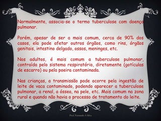 Normalmente, associa-se o termo tuberculose com doença 
pulmonar. 
Porém, apesar de ser a mais comum, cerca de 90% dos 
casos, ela pode afetar outros órgãos, como rins, órgãos 
genitais, intestino delgado, ossos, meninges, etc. 
Nos adultos, é mais comum a tuberculose pulmonar, 
contraída pelo sistema respiratório, diretamente (gotículas 
de escarro) ou pela poeira contaminada. 
Nas crianças, a transmissão pode ocorre pela ingestão de 
leite de vaca contaminado, podendo aparecer a tuberculose 
pulmonar, a renal, a óssea, na pele, etc. Mais comum na zona 
rural e quando não havia o processo de tratamento do leite. 
Prof. Fernando A Silva 
 