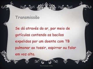 Transmissão 
Se dá através do ar, por meio de 
gotículas contendo os bacilos 
expelidos por um doente com TB 
pulmonar ao tossir, espirrar ou falar 
em voz alta. 
Prof. Fernando A Silva 
 