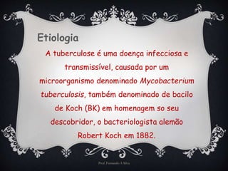 Etiologia 
A tuberculose é uma doença infecciosa e 
transmissível, causada por um 
microorganismo denominado Mycobacterium 
tuberculosis, também denominado de bacilo 
de Koch (BK) em homenagem so seu 
descobridor, o bacteriologista alemão 
Robert Koch em 1882. 
Prof. Fernando A Silva 
 