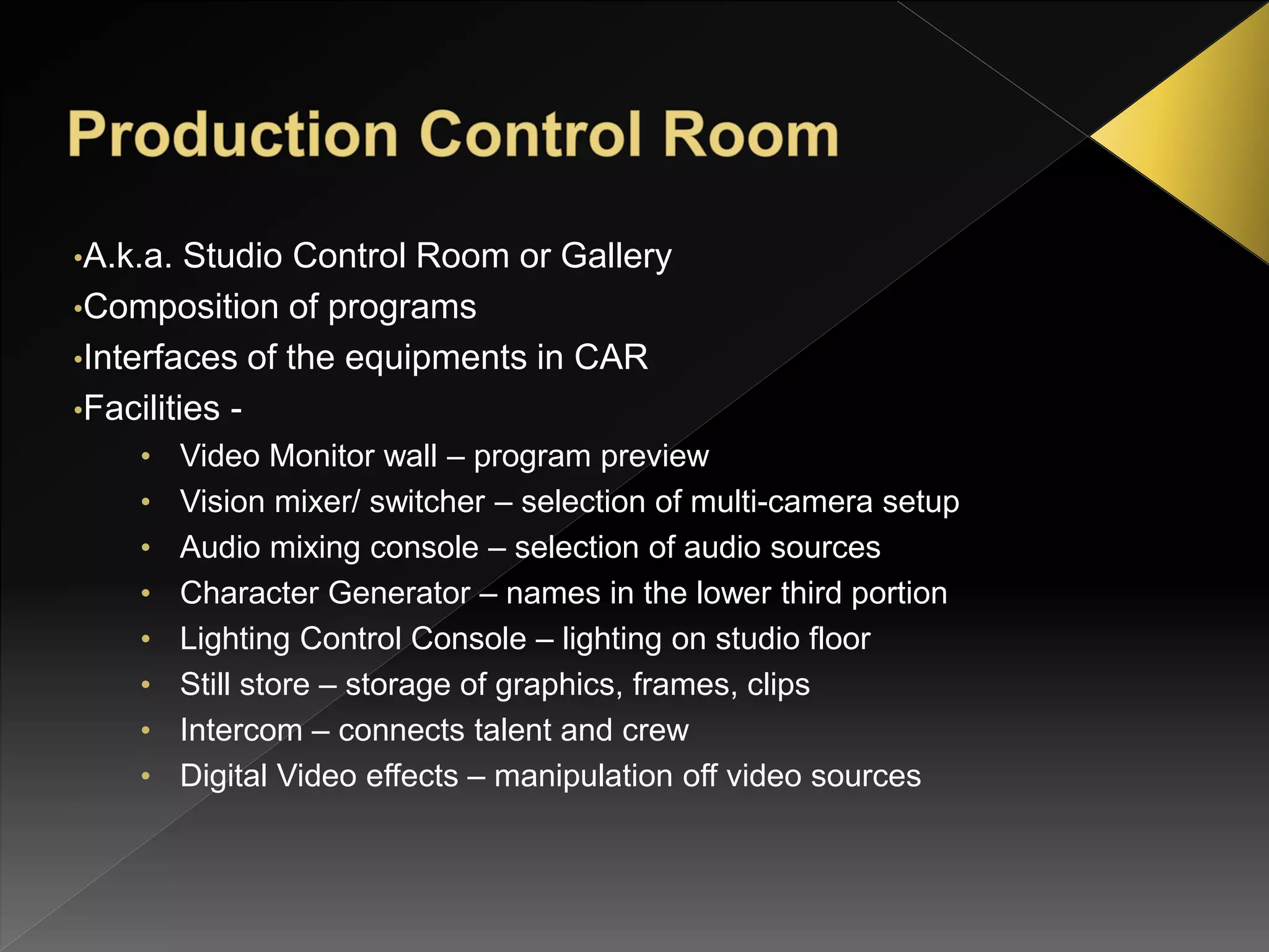 •A.k.a. Studio Control Room or Gallery
•Composition of programs
•Interfaces of the equipments in CAR
•Facilities -
• Video Monitor wall – program preview
• Vision mixer/ switcher – selection of multi-camera setup
• Audio mixing console – selection of audio sources
• Character Generator – names in the lower third portion
• Lighting Control Console – lighting on studio floor
• Still store – storage of graphics, frames, clips
• Intercom – connects talent and crew
• Digital Video effects – manipulation off video sources
 