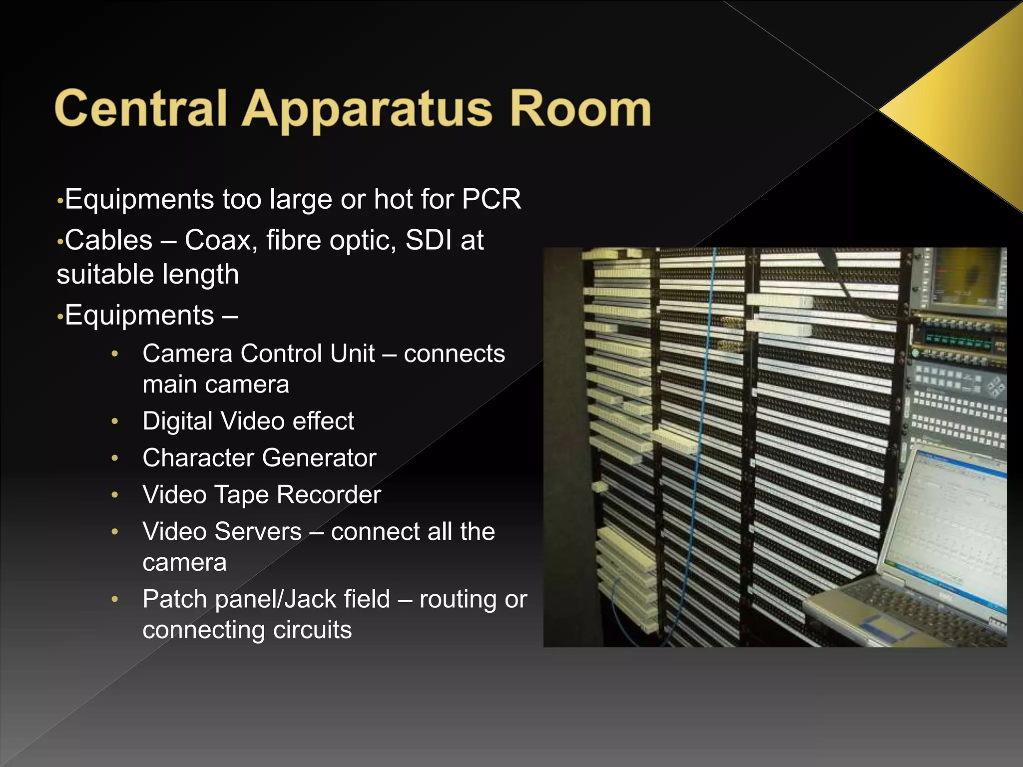 •Equipments too large or hot for PCR
•Cables – Coax, fibre optic, SDI at
suitable length
•Equipments –
• Camera Control Unit – connects
main camera
• Digital Video effect
• Character Generator
• Video Tape Recorder
• Video Servers – connect all the
camera
• Patch panel/Jack field – routing or
connecting circuits
 