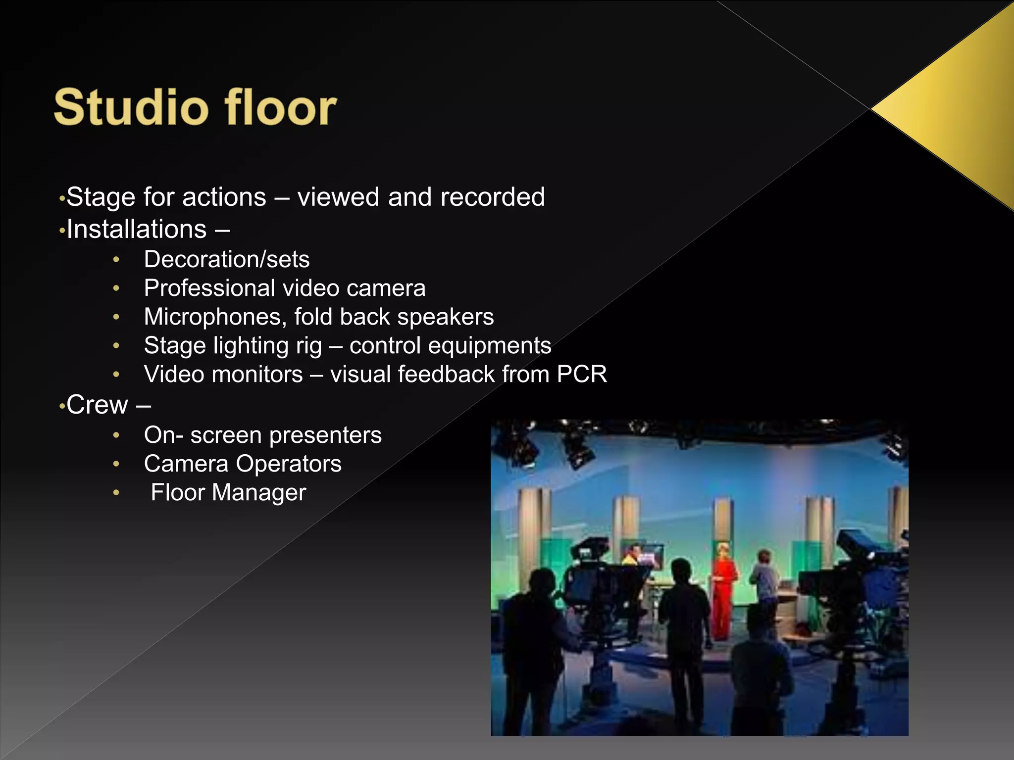 •Stage for actions – viewed and recorded
•Installations –
• Decoration/sets
• Professional video camera
• Microphones, fold back speakers
• Stage lighting rig – control equipments
• Video monitors – visual feedback from PCR
•Crew –
• On- screen presenters
• Camera Operators
• Floor Manager
 