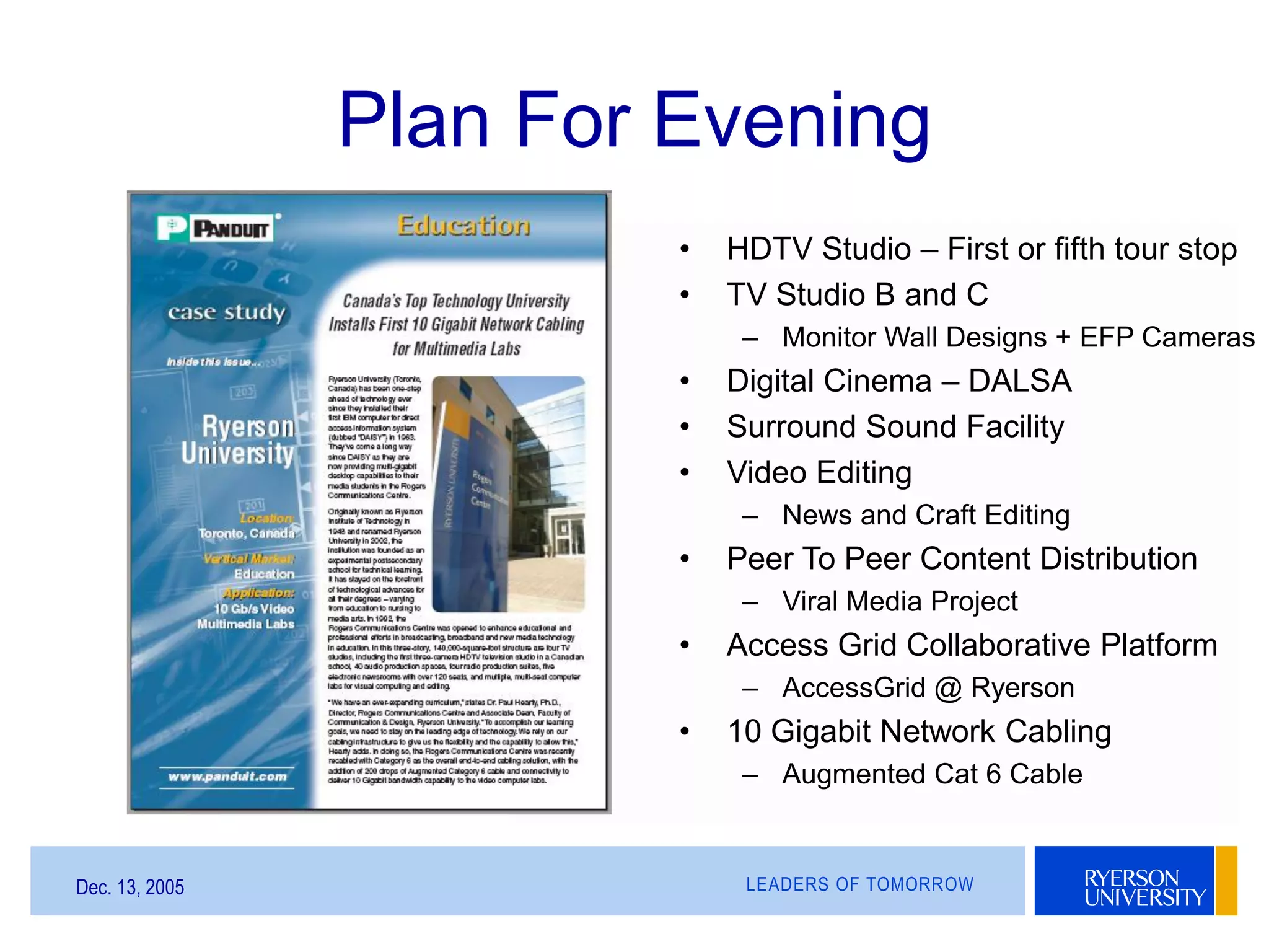 LEADERS OF TOMORROWDec. 13, 2005
Plan For Evening
• HDTV Studio – First or fifth tour stop
• TV Studio B and C
– Monitor Wall Designs + EFP Cameras
• Digital Cinema – DALSA
• Surround Sound Facility
• Video Editing
– News and Craft Editing
• Peer To Peer Content Distribution
– Viral Media Project
• Access Grid Collaborative Platform
– AccessGrid @ Ryerson
• 10 Gigabit Network Cabling
– Augmented Cat 6 Cable
 