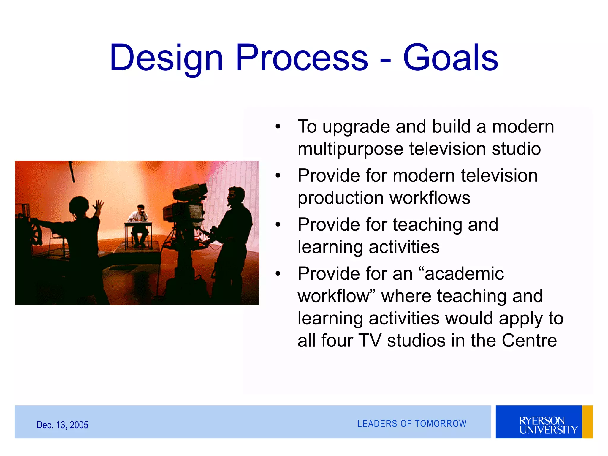 LEADERS OF TOMORROWDec. 13, 2005
Design Process - Goals
• To upgrade and build a modern
multipurpose television studio
• Provide for modern television
production workflows
• Provide for teaching and
learning activities
• Provide for an “academic
workflow” where teaching and
learning activities would apply to
all four TV studios in the Centre
 