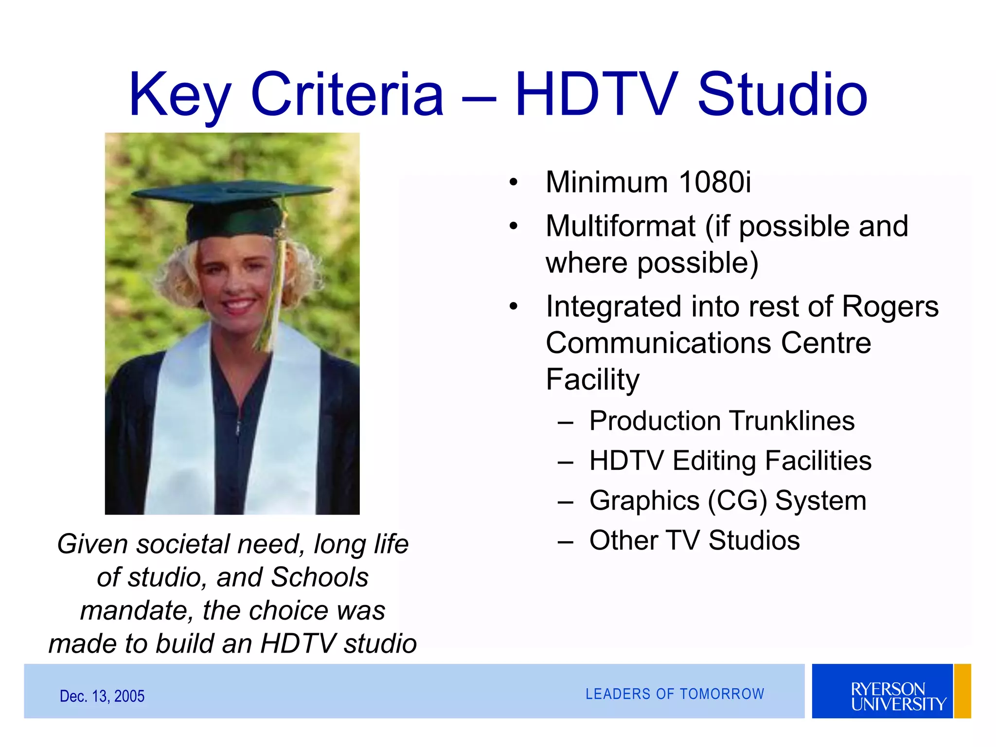 LEADERS OF TOMORROWDec. 13, 2005
Key Criteria – HDTV Studio
• Minimum 1080i
• Multiformat (if possible and
where possible)
• Integrated into rest of Rogers
Communications Centre
Facility
– Production Trunklines
– HDTV Editing Facilities
– Graphics (CG) System
– Other TV StudiosGiven societal need, long life
of studio, and Schools
mandate, the choice was
made to build an HDTV studio
 
