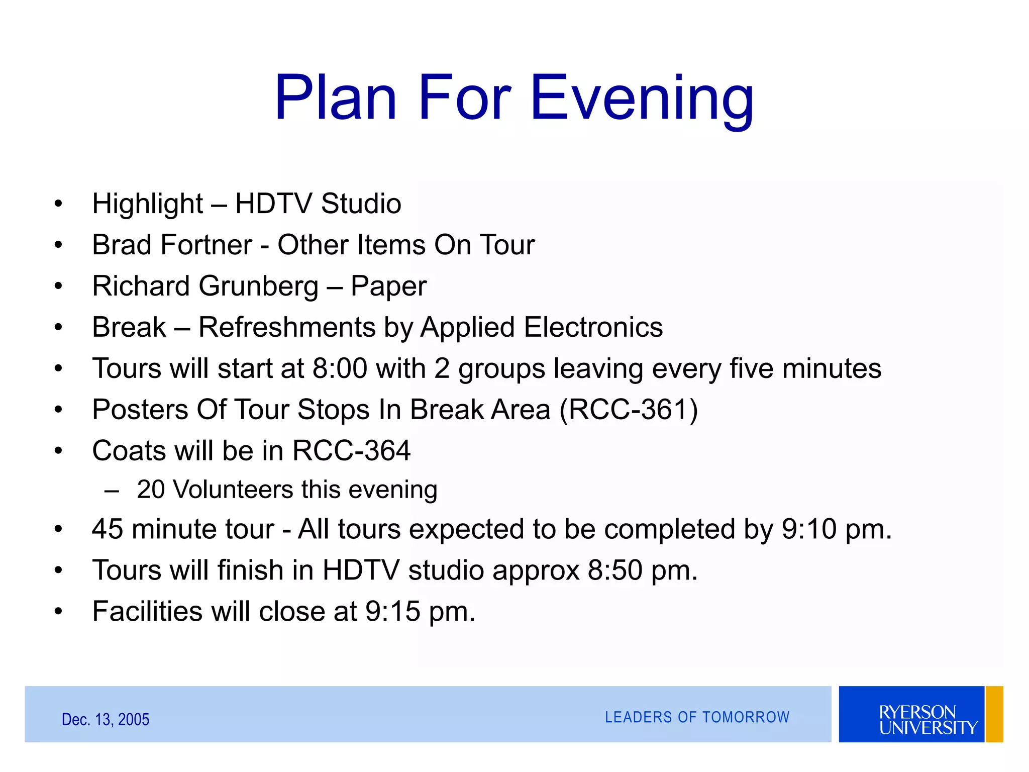 LEADERS OF TOMORROWDec. 13, 2005
Plan For Evening
• Highlight – HDTV Studio
• Brad Fortner - Other Items On Tour
• Richard Grunberg – Paper
• Break – Refreshments by Applied Electronics
• Tours will start at 8:00 with 2 groups leaving every five minutes
• Posters Of Tour Stops In Break Area (RCC-361)
• Coats will be in RCC-364
– 20 Volunteers this evening
• 45 minute tour - All tours expected to be completed by 9:10 pm.
• Tours will finish in HDTV studio approx 8:50 pm.
• Facilities will close at 9:15 pm.
 