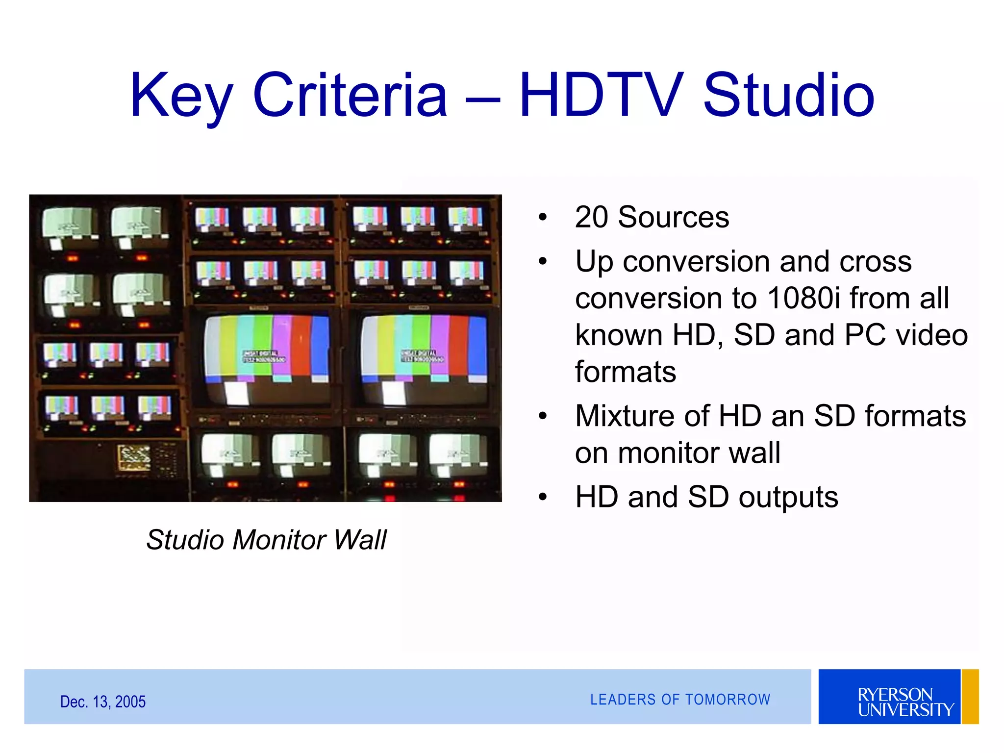 LEADERS OF TOMORROWDec. 13, 2005
Key Criteria – HDTV Studio
Studio Monitor Wall
• 20 Sources
• Up conversion and cross
conversion to 1080i from all
known HD, SD and PC video
formats
• Mixture of HD an SD formats
on monitor wall
• HD and SD outputs
 