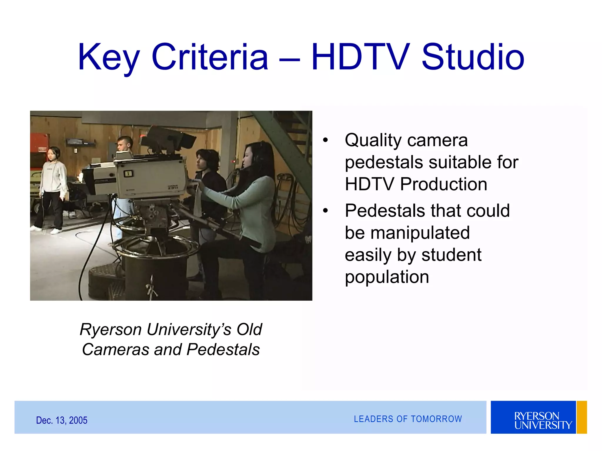 LEADERS OF TOMORROWDec. 13, 2005
Key Criteria – HDTV Studio
• Quality camera
pedestals suitable for
HDTV Production
• Pedestals that could
be manipulated
easily by student
population
Ryerson University’s Old
Cameras and Pedestals
 