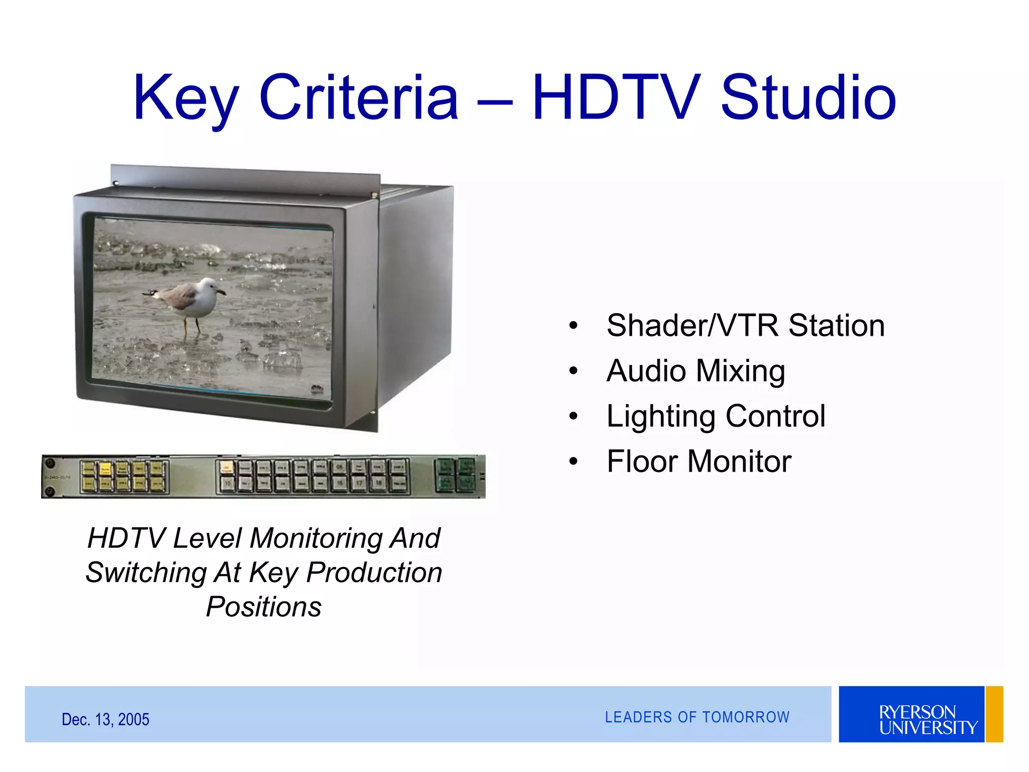 LEADERS OF TOMORROWDec. 13, 2005
Key Criteria – HDTV Studio
HDTV Level Monitoring And
Switching At Key Production
Positions
• Shader/VTR Station
• Audio Mixing
• Lighting Control
• Floor Monitor
 