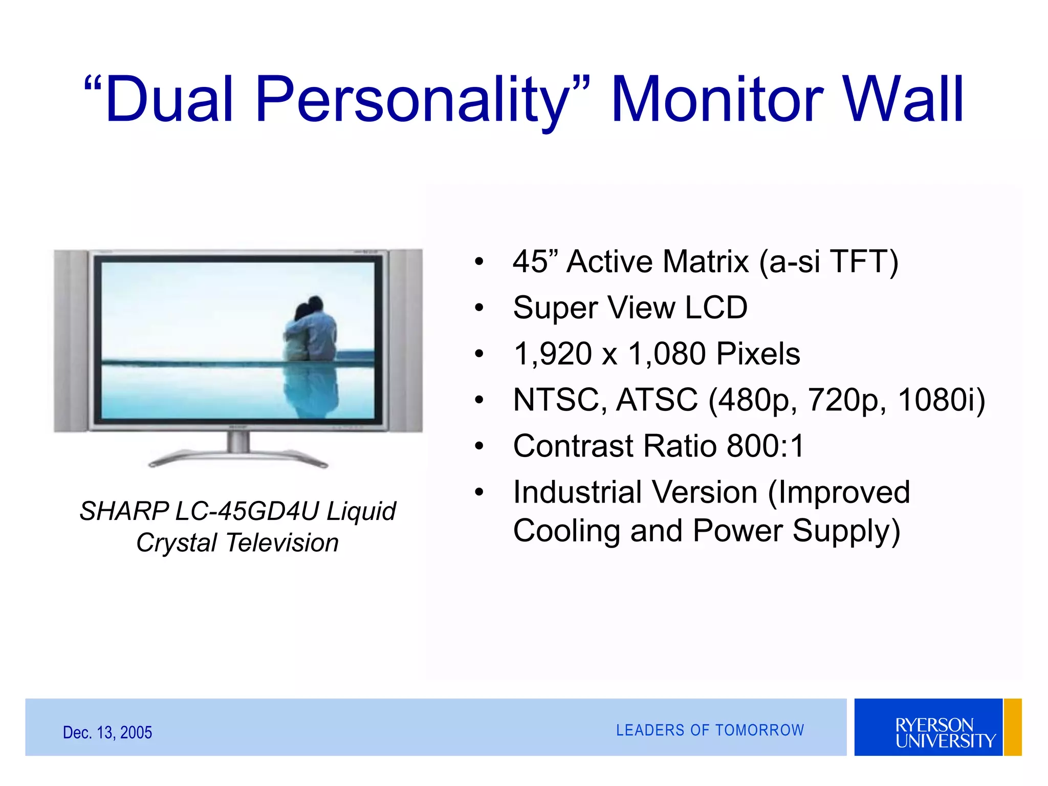 LEADERS OF TOMORROWDec. 13, 2005
“Dual Personality” Monitor Wall
SHARP LC-45GD4U Liquid
Crystal Television
• 45” Active Matrix (a-si TFT)
• Super View LCD
• 1,920 x 1,080 Pixels
• NTSC, ATSC (480p, 720p, 1080i)
• Contrast Ratio 800:1
• Industrial Version (Improved
Cooling and Power Supply)
 