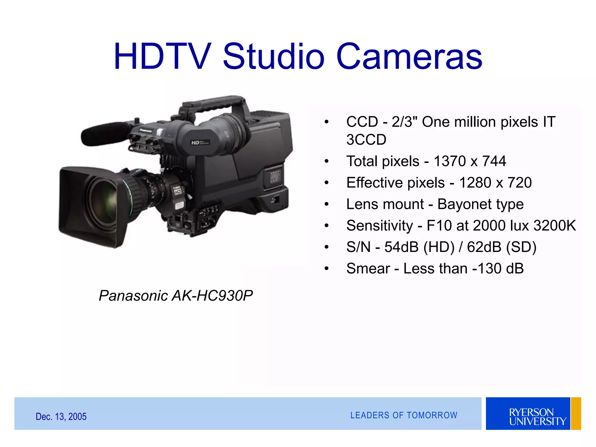 LEADERS OF TOMORROWDec. 13, 2005
HDTV Studio Cameras
Panasonic AK-HC930P
• CCD - 2/3" One million pixels IT
3CCD
• Total pixels - 1370 x 744
• Effective pixels - 1280 x 720
• Lens mount - Bayonet type
• Sensitivity - F10 at 2000 lux 3200K
• S/N - 54dB (HD) / 62dB (SD)
• Smear - Less than -130 dB
 