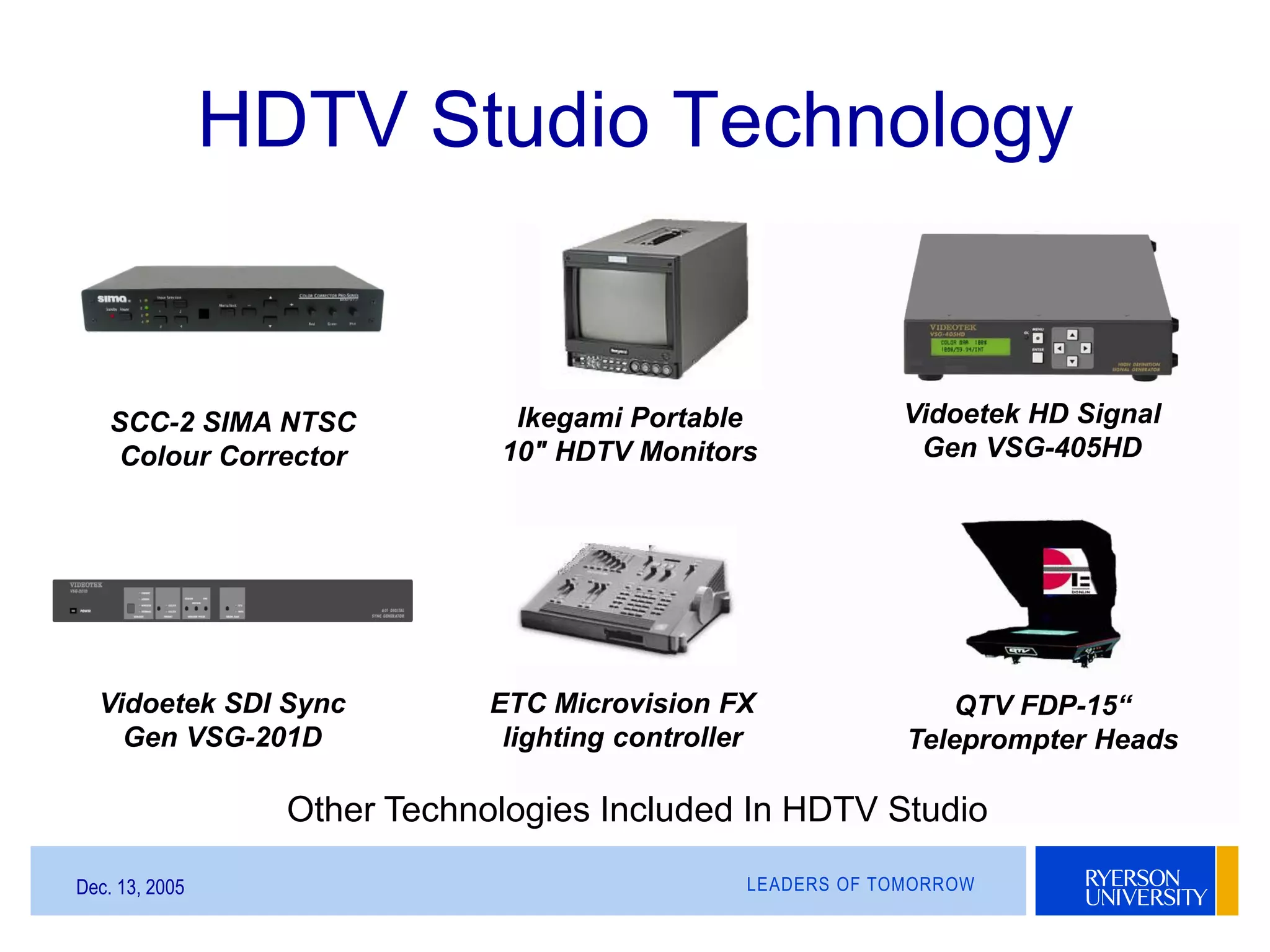 LEADERS OF TOMORROWDec. 13, 2005
HDTV Studio Technology
SCC-2 SIMA NTSC
Colour Corrector
Ikegami Portable
10" HDTV Monitors
Vidoetek HD Signal
Gen VSG-405HD
Vidoetek SDI Sync
Gen VSG-201D
QTV FDP-15“
Teleprompter Heads
ETC Microvision FX
lighting controller
Other Technologies Included In HDTV Studio
 