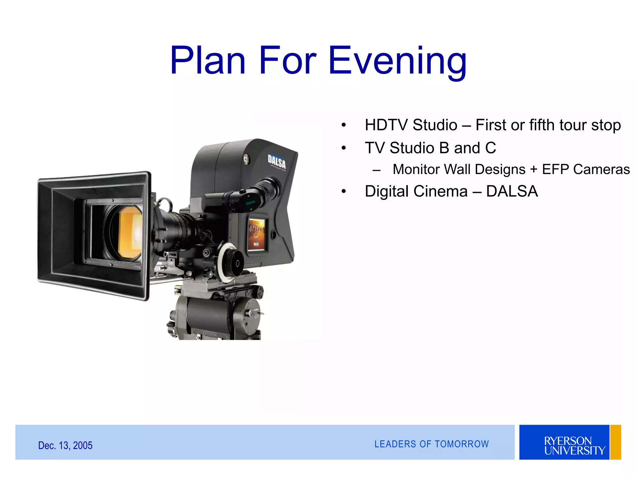 LEADERS OF TOMORROWDec. 13, 2005
Plan For Evening
• HDTV Studio – First or fifth tour stop
• TV Studio B and C
– Monitor Wall Designs + EFP Cameras
• Digital Cinema – DALSA
 