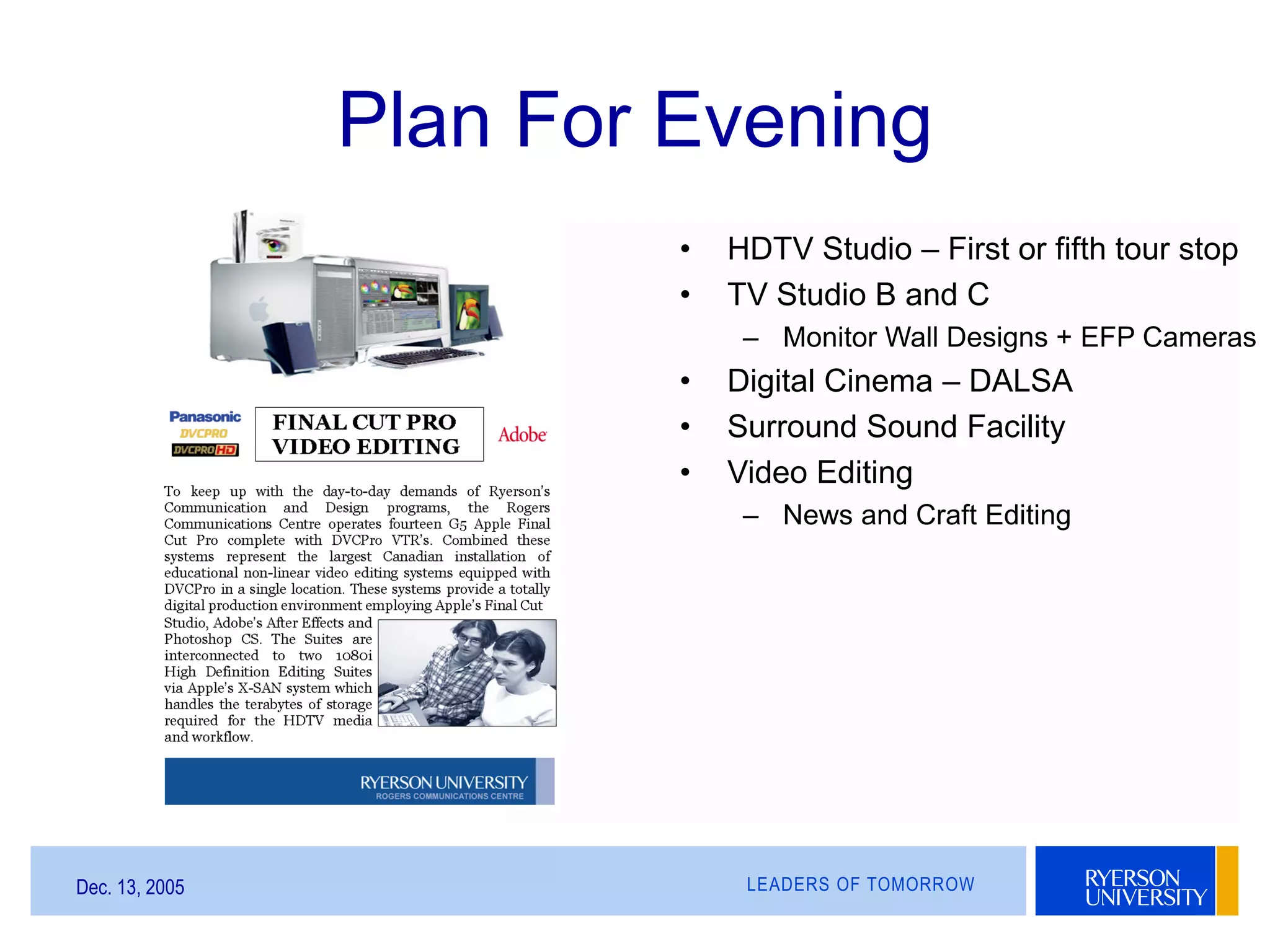 LEADERS OF TOMORROWDec. 13, 2005
Plan For Evening
• HDTV Studio – First or fifth tour stop
• TV Studio B and C
– Monitor Wall Designs + EFP Cameras
• Digital Cinema – DALSA
• Surround Sound Facility
• Video Editing
– News and Craft Editing
 