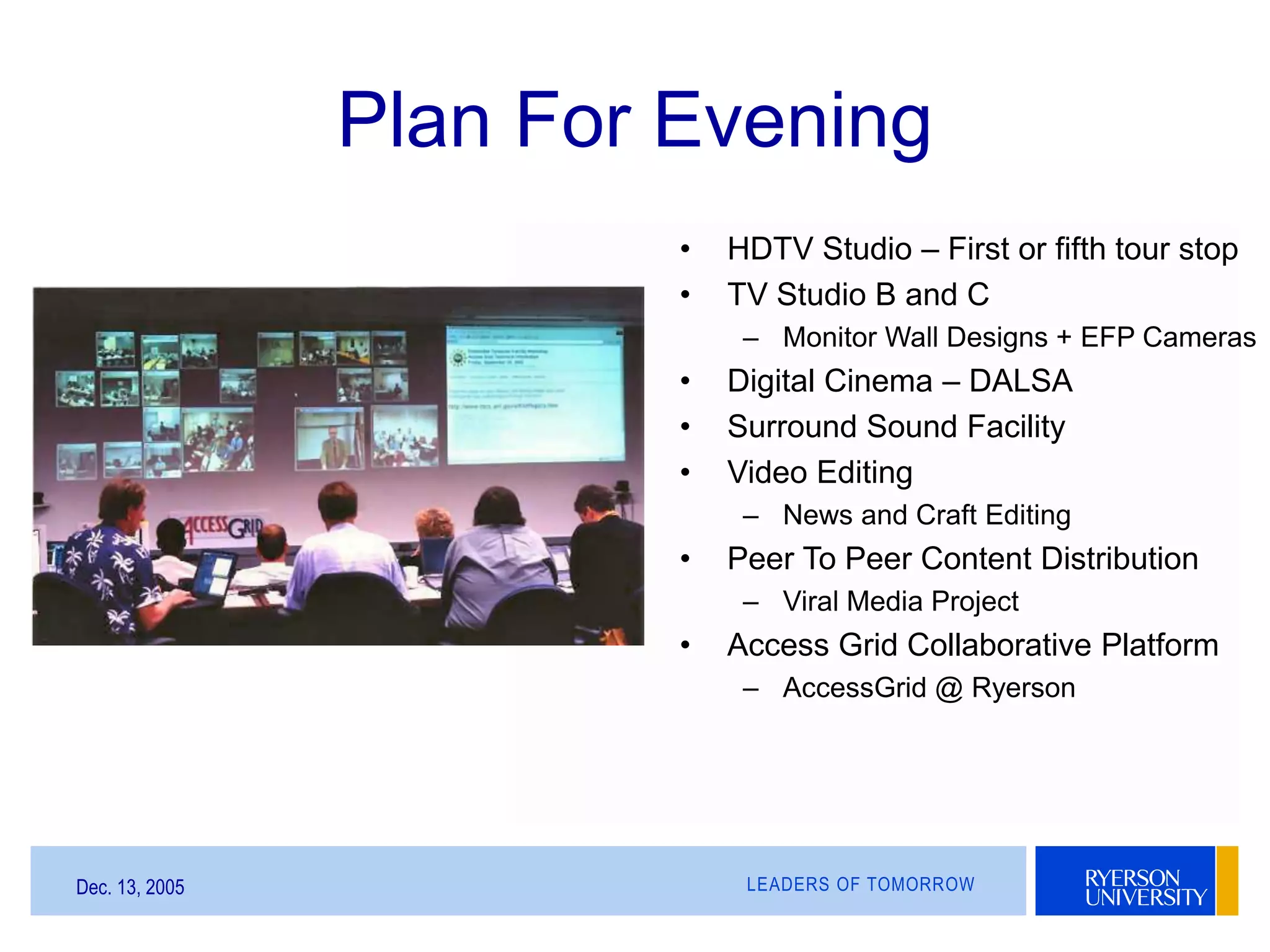 LEADERS OF TOMORROWDec. 13, 2005
Plan For Evening
• HDTV Studio – First or fifth tour stop
• TV Studio B and C
– Monitor Wall Designs + EFP Cameras
• Digital Cinema – DALSA
• Surround Sound Facility
• Video Editing
– News and Craft Editing
• Peer To Peer Content Distribution
– Viral Media Project
• Access Grid Collaborative Platform
– AccessGrid @ Ryerson
 
