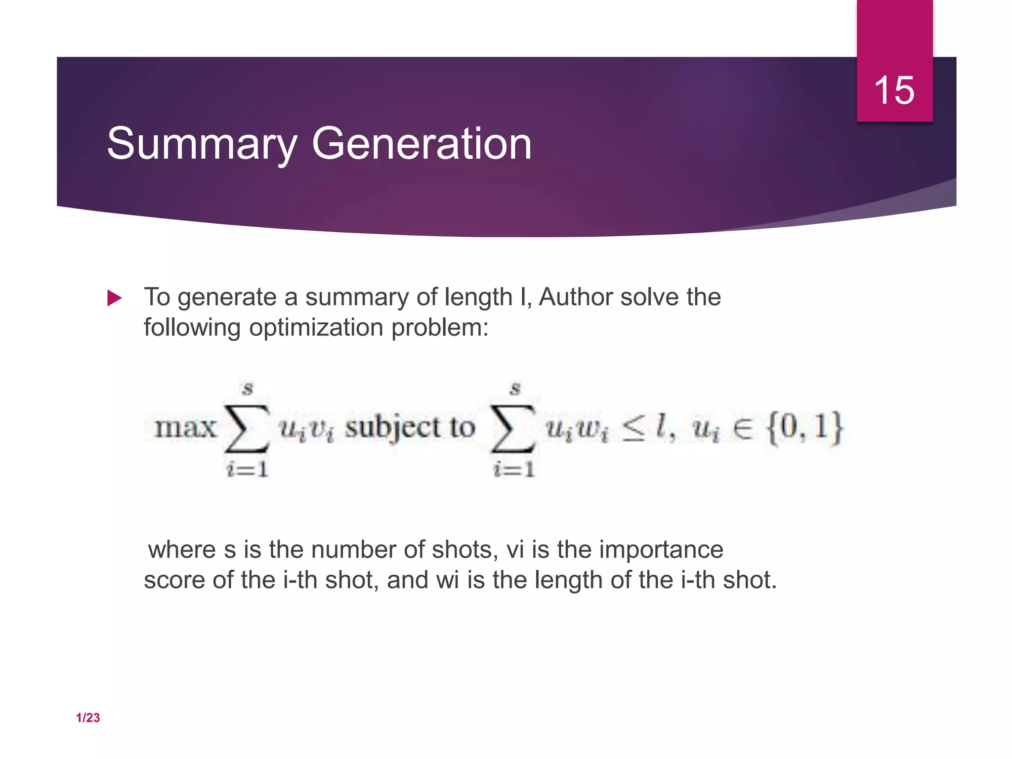 Summary Generation
 To generate a summary of length l, Author solve the
following optimization problem:
where s is the number of shots, vi is the importance
score of the i-th shot, and wi is the length of the i-th shot.
15
1/23
 