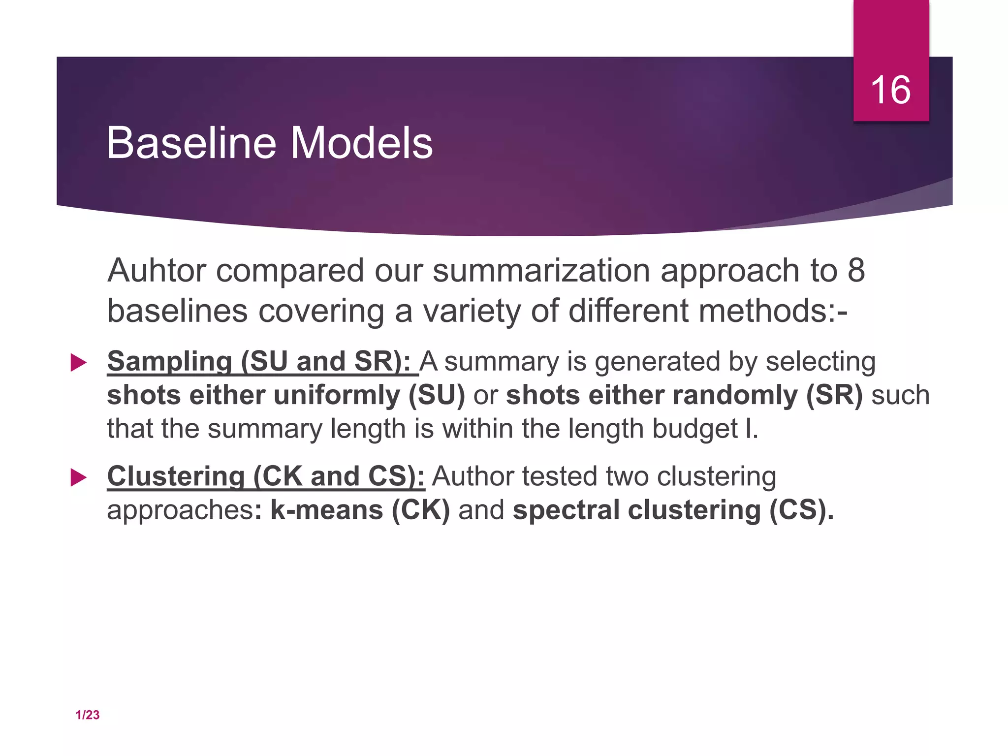 Baseline Models
Auhtor compared our summarization approach to 8
baselines covering a variety of different methods:-
 Sampling (SU and SR): A summary is generated by selecting
shots either uniformly (SU) or shots either randomly (SR) such
that the summary length is within the length budget l.
 Clustering (CK and CS): Author tested two clustering
approaches: k-means (CK) and spectral clustering (CS).
16
1/23
 