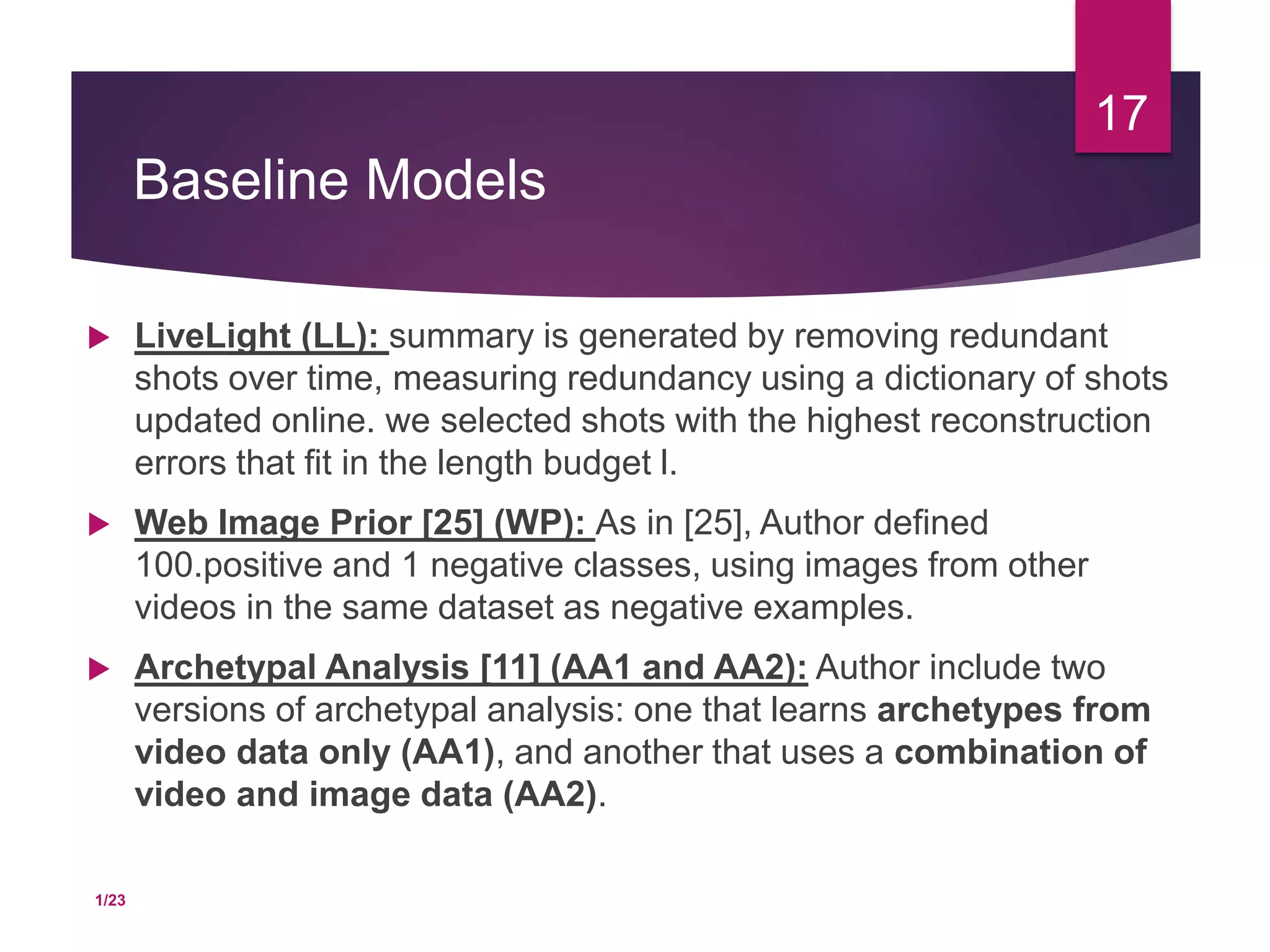Baseline Models
 LiveLight (LL): summary is generated by removing redundant
shots over time, measuring redundancy using a dictionary of shots
updated online. we selected shots with the highest reconstruction
errors that fit in the length budget l.
 Web Image Prior [25] (WP): As in [25], Author defined
100.positive and 1 negative classes, using images from other
videos in the same dataset as negative examples.
 Archetypal Analysis [11] (AA1 and AA2): Author include two
versions of archetypal analysis: one that learns archetypes from
video data only (AA1), and another that uses a combination of
video and image data (AA2).
17
1/23
 