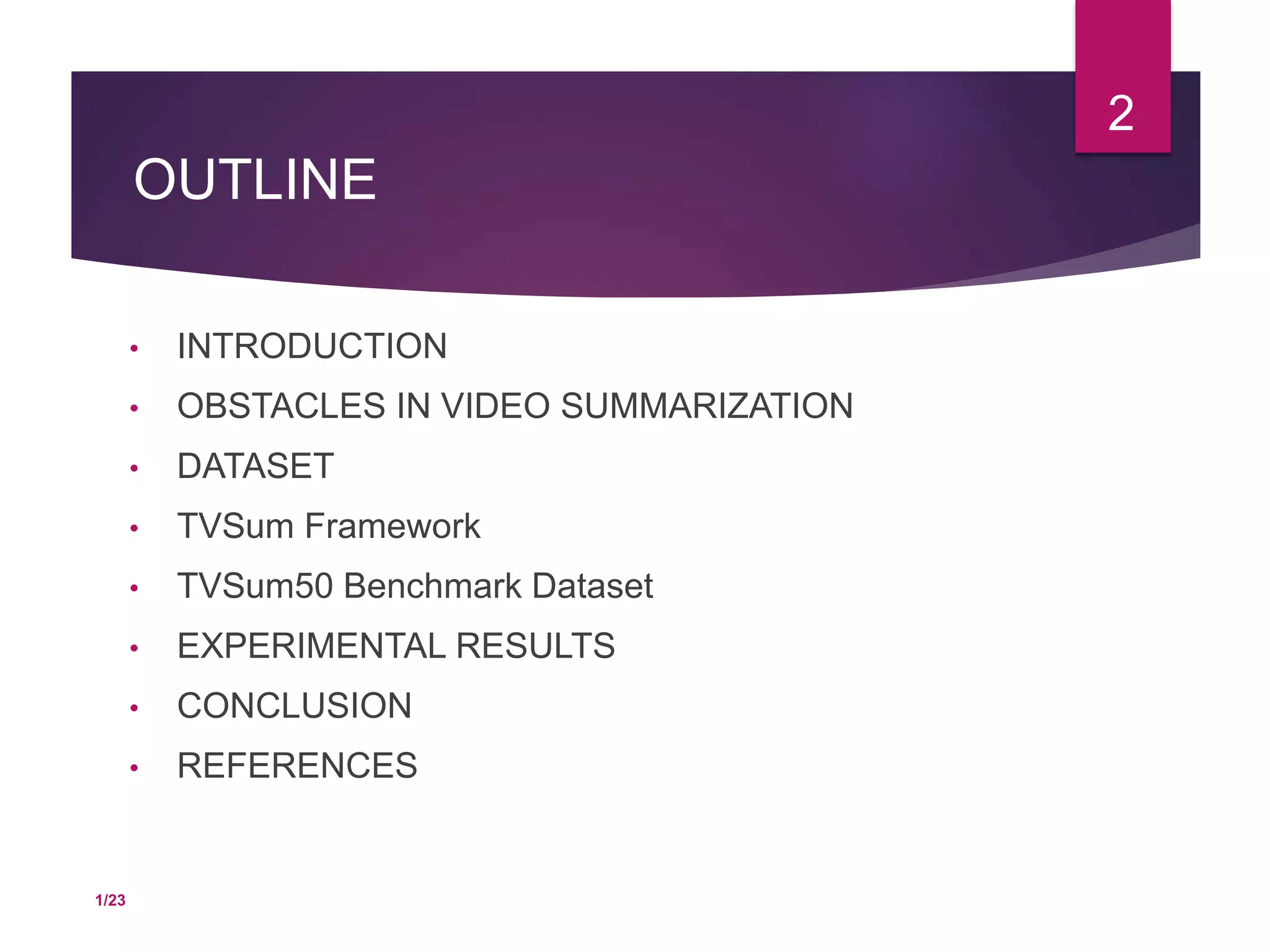 OUTLINE
• INTRODUCTION
• OBSTACLES IN VIDEO SUMMARIZATION
• DATASET
• TVSum Framework
• TVSum50 Benchmark Dataset
• EXPERIMENTAL RESULTS
• CONCLUSION
• REFERENCES
2
1/23
 