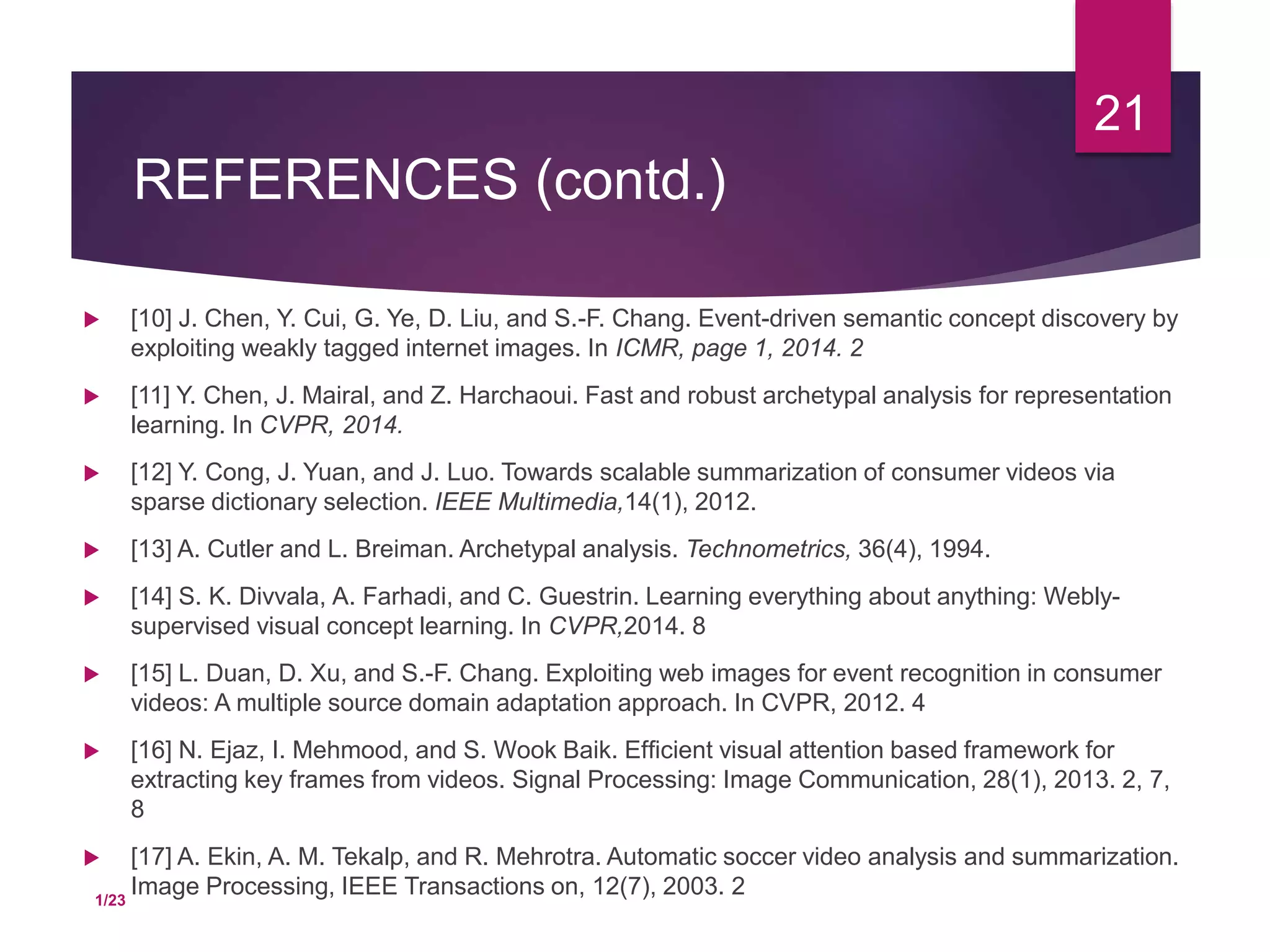 REFERENCES (contd.)
 [10] J. Chen, Y. Cui, G. Ye, D. Liu, and S.-F. Chang. Event-driven semantic concept discovery by
exploiting weakly tagged internet images. In ICMR, page 1, 2014. 2
 [11] Y. Chen, J. Mairal, and Z. Harchaoui. Fast and robust archetypal analysis for representation
learning. In CVPR, 2014.
 [12] Y. Cong, J. Yuan, and J. Luo. Towards scalable summarization of consumer videos via
sparse dictionary selection. IEEE Multimedia,14(1), 2012.
 [13] A. Cutler and L. Breiman. Archetypal analysis. Technometrics, 36(4), 1994.
 [14] S. K. Divvala, A. Farhadi, and C. Guestrin. Learning everything about anything: Webly-
supervised visual concept learning. In CVPR,2014. 8
 [15] L. Duan, D. Xu, and S.-F. Chang. Exploiting web images for event recognition in consumer
videos: A multiple source domain adaptation approach. In CVPR, 2012. 4
 [16] N. Ejaz, I. Mehmood, and S. Wook Baik. Efﬁcient visual attention based framework for
extracting key frames from videos. Signal Processing: Image Communication, 28(1), 2013. 2, 7,
8
 [17] A. Ekin, A. M. Tekalp, and R. Mehrotra. Automatic soccer video analysis and summarization.
Image Processing, IEEE Transactions on, 12(7), 2003. 2
21
1/23
 