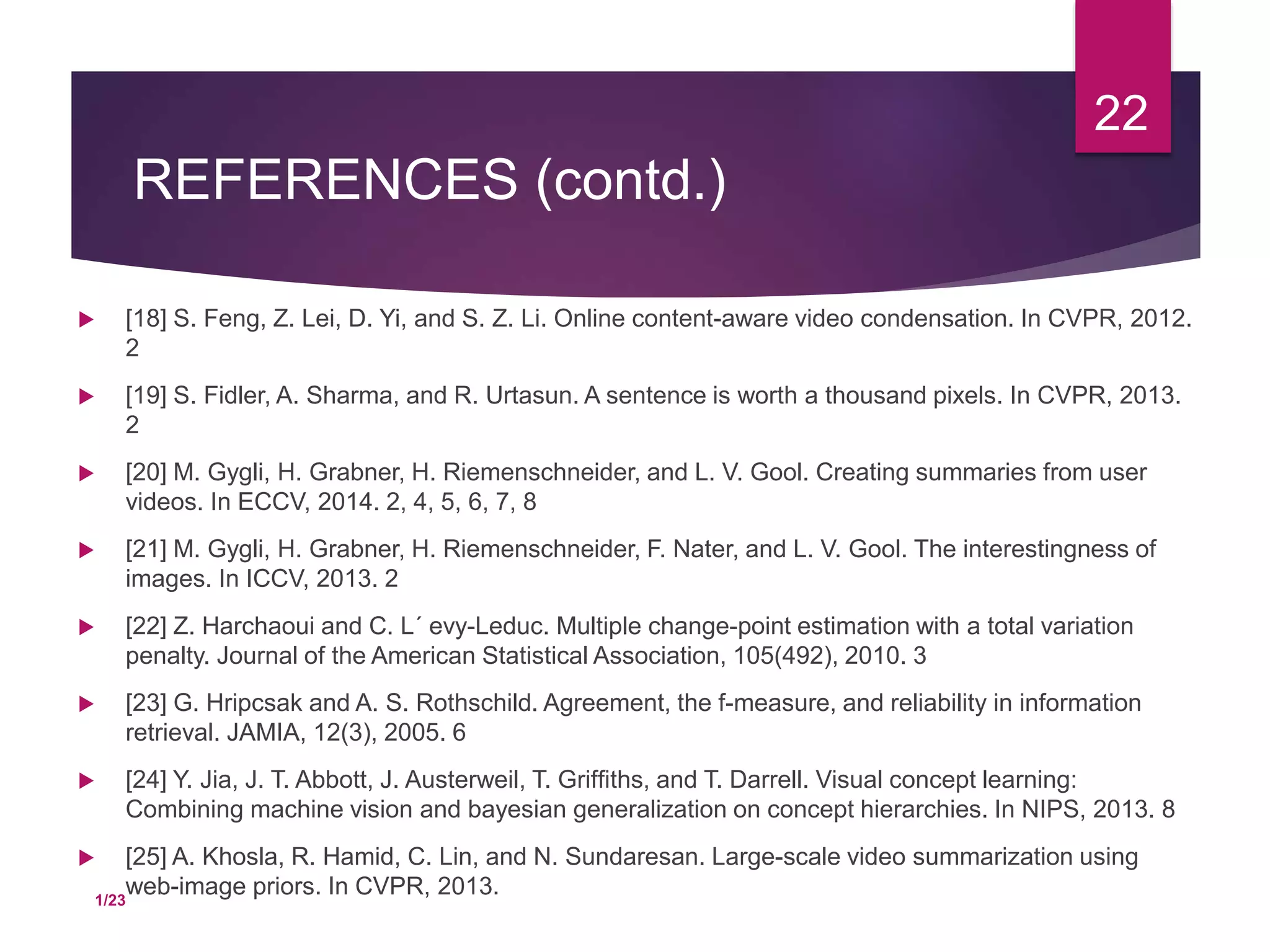 REFERENCES (contd.)
 [18] S. Feng, Z. Lei, D. Yi, and S. Z. Li. Online content-aware video condensation. In CVPR, 2012.
2
 [19] S. Fidler, A. Sharma, and R. Urtasun. A sentence is worth a thousand pixels. In CVPR, 2013.
2
 [20] M. Gygli, H. Grabner, H. Riemenschneider, and L. V. Gool. Creating summaries from user
videos. In ECCV, 2014. 2, 4, 5, 6, 7, 8
 [21] M. Gygli, H. Grabner, H. Riemenschneider, F. Nater, and L. V. Gool. The interestingness of
images. In ICCV, 2013. 2
 [22] Z. Harchaoui and C. L´ evy-Leduc. Multiple change-point estimation with a total variation
penalty. Journal of the American Statistical Association, 105(492), 2010. 3
 [23] G. Hripcsak and A. S. Rothschild. Agreement, the f-measure, and reliability in information
retrieval. JAMIA, 12(3), 2005. 6
 [24] Y. Jia, J. T. Abbott, J. Austerweil, T. Grifﬁths, and T. Darrell. Visual concept learning:
Combining machine vision and bayesian generalization on concept hierarchies. In NIPS, 2013. 8
 [25] A. Khosla, R. Hamid, C. Lin, and N. Sundaresan. Large-scale video summarization using
web-image priors. In CVPR, 2013.
22
1/23
 