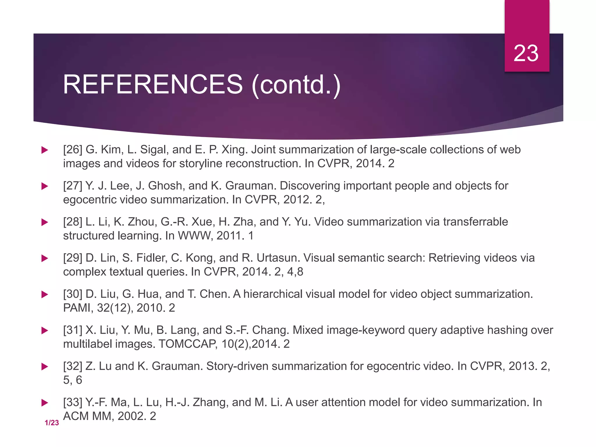 REFERENCES (contd.)
 [26] G. Kim, L. Sigal, and E. P. Xing. Joint summarization of large-scale collections of web
images and videos for storyline reconstruction. In CVPR, 2014. 2
 [27] Y. J. Lee, J. Ghosh, and K. Grauman. Discovering important people and objects for
egocentric video summarization. In CVPR, 2012. 2,
 [28] L. Li, K. Zhou, G.-R. Xue, H. Zha, and Y. Yu. Video summarization via transferrable
structured learning. In WWW, 2011. 1
 [29] D. Lin, S. Fidler, C. Kong, and R. Urtasun. Visual semantic search: Retrieving videos via
complex textual queries. In CVPR, 2014. 2, 4,8
 [30] D. Liu, G. Hua, and T. Chen. A hierarchical visual model for video object summarization.
PAMI, 32(12), 2010. 2
 [31] X. Liu, Y. Mu, B. Lang, and S.-F. Chang. Mixed image-keyword query adaptive hashing over
multilabel images. TOMCCAP, 10(2),2014. 2
 [32] Z. Lu and K. Grauman. Story-driven summarization for egocentric video. In CVPR, 2013. 2,
5, 6
 [33] Y.-F. Ma, L. Lu, H.-J. Zhang, and M. Li. A user attention model for video summarization. In
ACM MM, 2002. 2
23
1/23
 