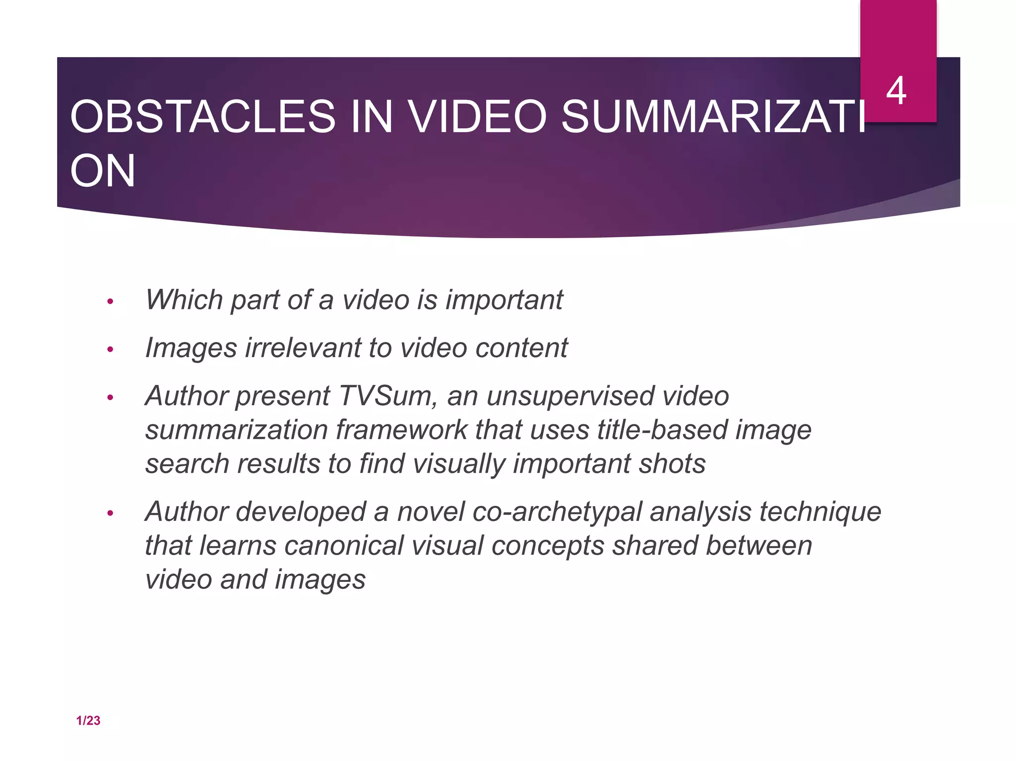 OBSTACLES IN VIDEO SUMMARIZATI
ON
• Which part of a video is important
• Images irrelevant to video content
• Author present TVSum, an unsupervised video
summarization framework that uses title-based image
search results to find visually important shots
• Author developed a novel co-archetypal analysis technique
that learns canonical visual concepts shared between
video and images
4
1/23
 