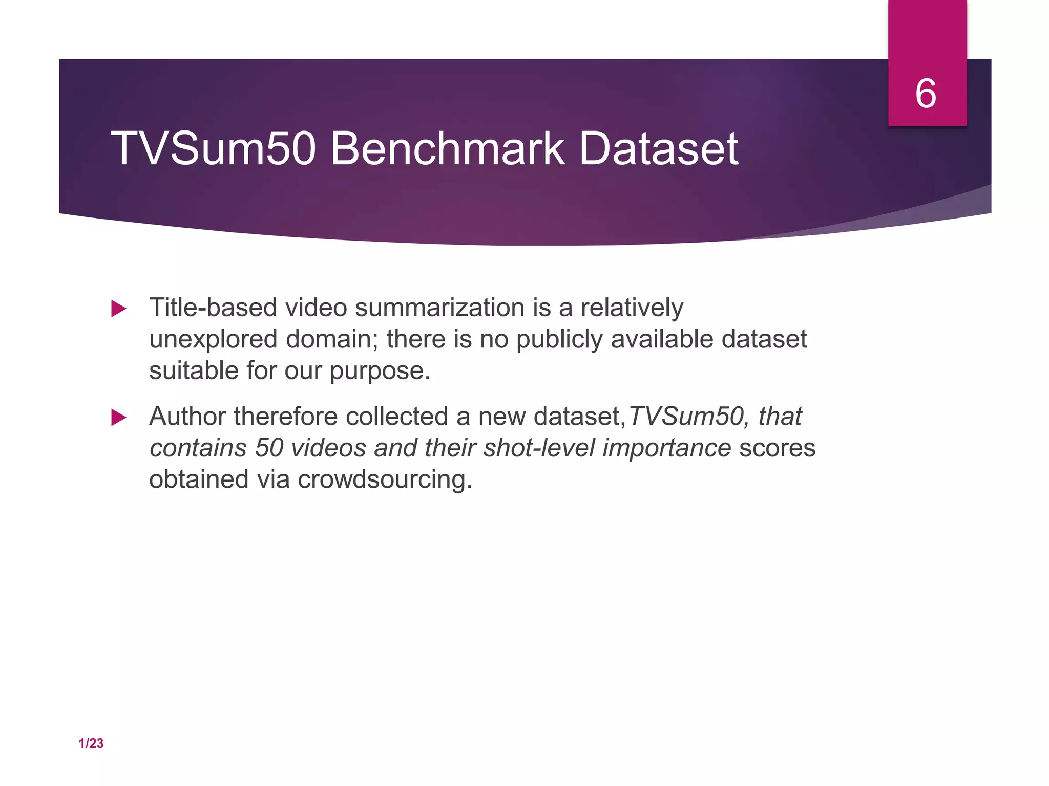 TVSum50 Benchmark Dataset
 Title-based video summarization is a relatively
unexplored domain; there is no publicly available dataset
suitable for our purpose.
 Author therefore collected a new dataset,TVSum50, that
contains 50 videos and their shot-level importance scores
obtained via crowdsourcing.
6
1/23
 